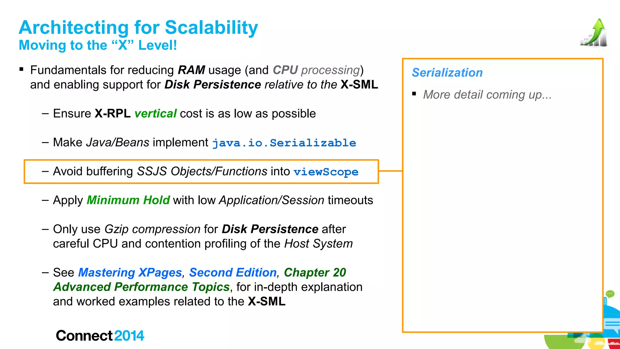 Architecting for Scalability
Moving to the “X” Level!

 Fundamentals for reducing RAM usage (and CPU processing)
and enabling support for Disk Persistence relative to the X-SML
– Ensure X-RPL vertical cost is as low as possible
– Make Java/Beans implement java.io.Serializable
– Avoid buffering SSJS Objects/Functions into viewScope
– Apply Minimum Hold with low Application/Session timeouts
– Only use Gzip compression for Disk Persistence after
careful CPU and contention profiling of the Host System
– See Mastering XPages, Second Edition, Chapter 20
Advanced Performance Topics, for in-depth explanation
and worked examples related to the X-SML

Serialization
 More detail coming up...

 