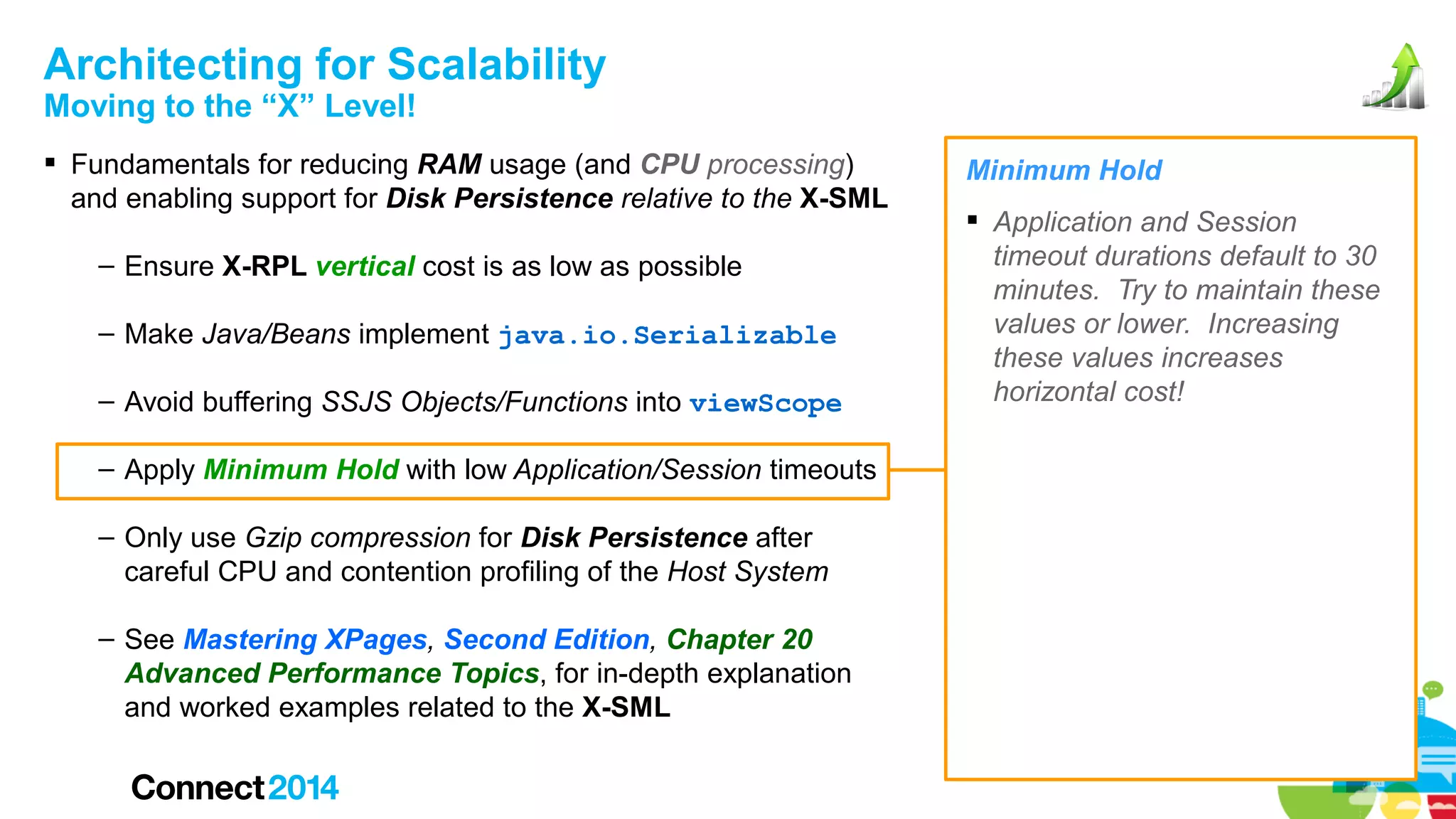 Architecting for Scalability
Moving to the “X” Level!

 Fundamentals for reducing RAM usage (and CPU processing)
and enabling support for Disk Persistence relative to the X-SML
– Ensure X-RPL vertical cost is as low as possible
– Make Java/Beans implement java.io.Serializable
– Avoid buffering SSJS Objects/Functions into viewScope
– Apply Minimum Hold with low Application/Session timeouts
– Only use Gzip compression for Disk Persistence after
careful CPU and contention profiling of the Host System
– See Mastering XPages, Second Edition, Chapter 20
Advanced Performance Topics, for in-depth explanation
and worked examples related to the X-SML

Minimum Hold
 Application and Session
timeout durations default to 30
minutes. Try to maintain these
values or lower. Increasing
these values increases
horizontal cost!

 
