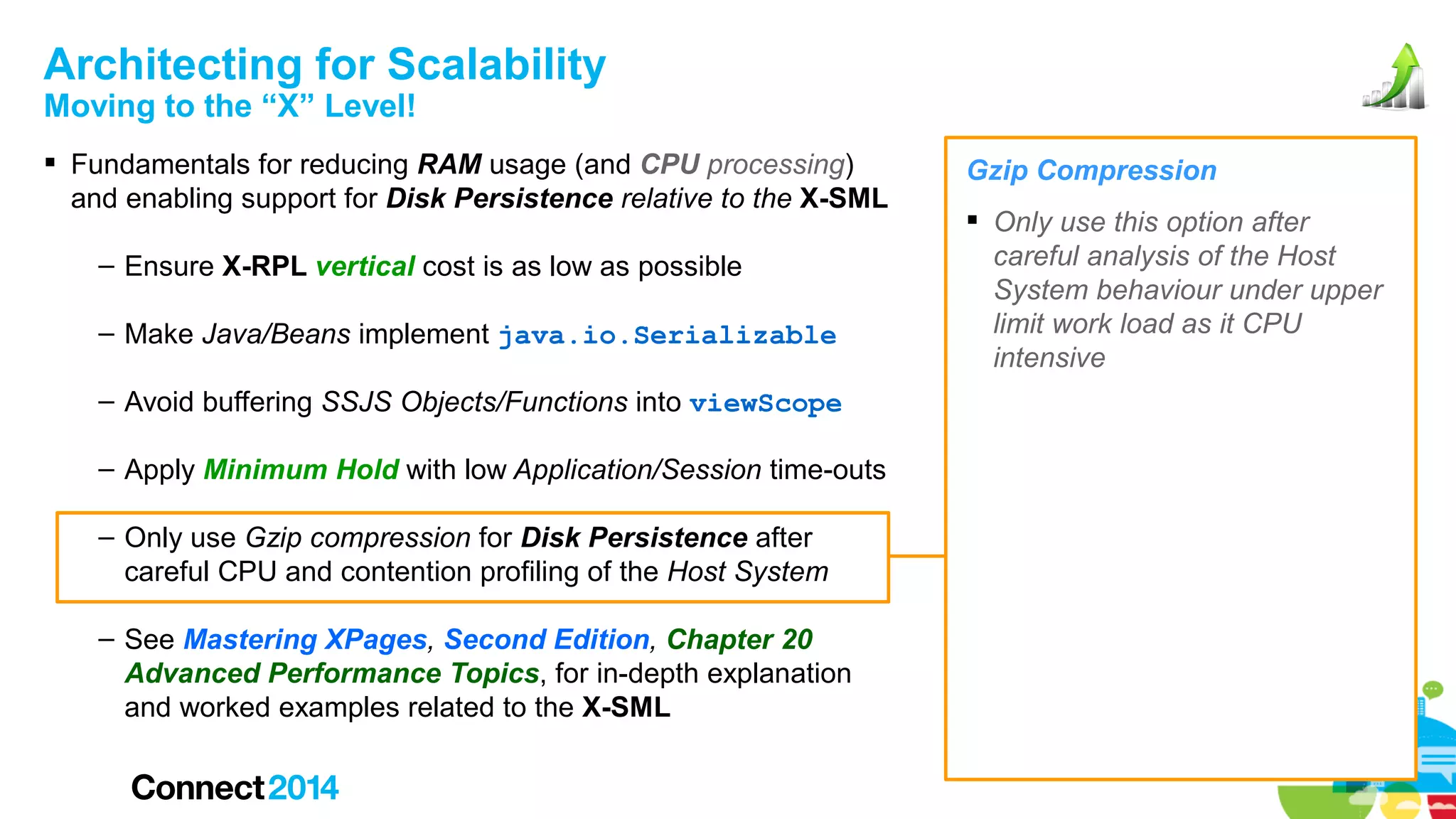 Architecting for Scalability
Moving to the “X” Level!

 Fundamentals for reducing RAM usage (and CPU processing)
and enabling support for Disk Persistence relative to the X-SML
– Ensure X-RPL vertical cost is as low as possible
– Make Java/Beans implement java.io.Serializable
– Avoid buffering SSJS Objects/Functions into viewScope
– Apply Minimum Hold with low Application/Session time-outs
– Only use Gzip compression for Disk Persistence after
careful CPU and contention profiling of the Host System
– See Mastering XPages, Second Edition, Chapter 20
Advanced Performance Topics, for in-depth explanation
and worked examples related to the X-SML

Gzip Compression
 Only use this option after
careful analysis of the Host
System behaviour under upper
limit work load as it CPU
intensive

 