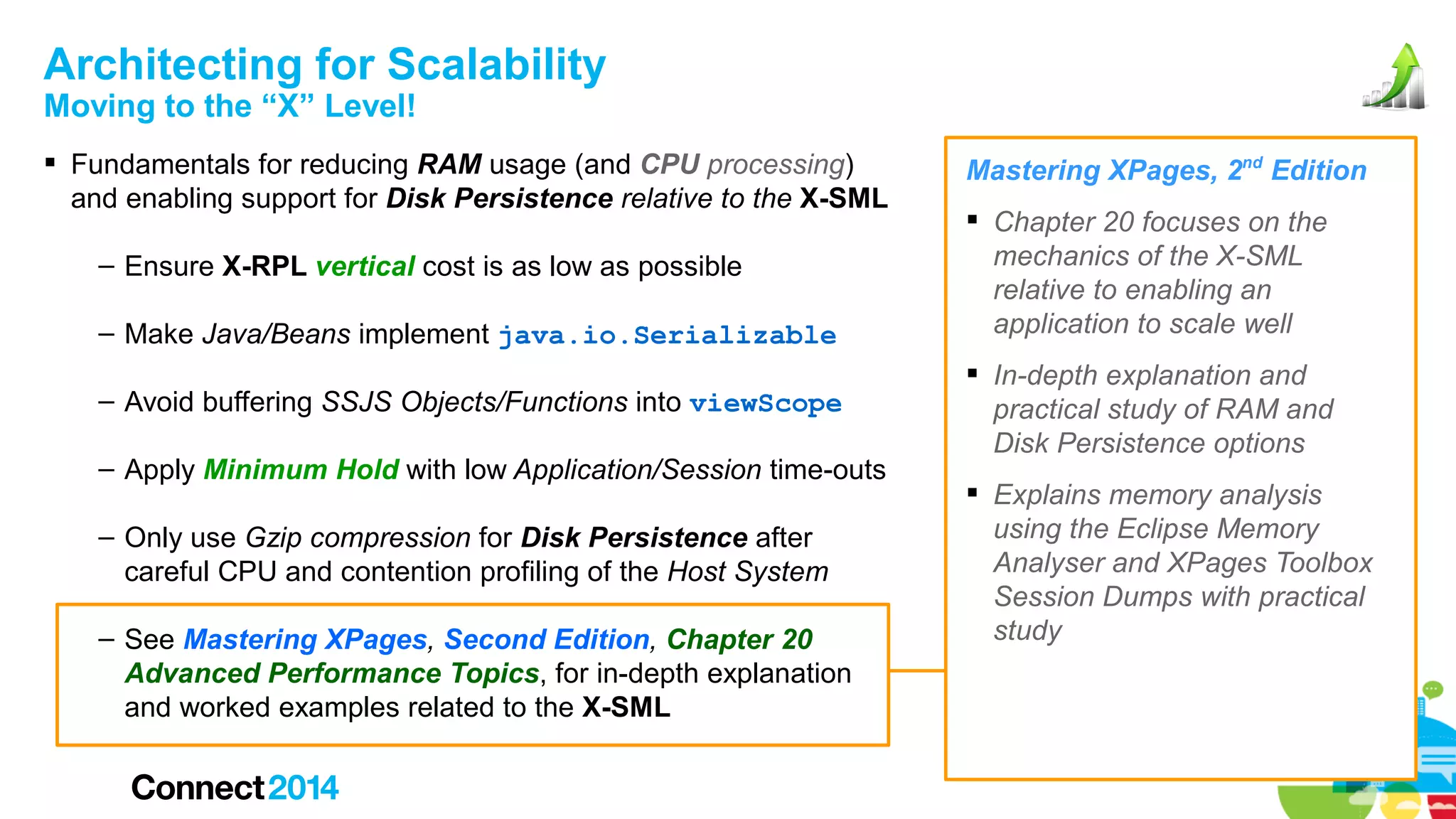 Architecting for Scalability
Moving to the “X” Level!

 Fundamentals for reducing RAM usage (and CPU processing)
and enabling support for Disk Persistence relative to the X-SML
– Ensure X-RPL vertical cost is as low as possible
– Make Java/Beans implement java.io.Serializable
– Avoid buffering SSJS Objects/Functions into viewScope
– Apply Minimum Hold with low Application/Session time-outs
– Only use Gzip compression for Disk Persistence after
careful CPU and contention profiling of the Host System
– See Mastering XPages, Second Edition, Chapter 20
Advanced Performance Topics, for in-depth explanation
and worked examples related to the X-SML

Mastering XPages, 2nd Edition
 Chapter 20 focuses on the
mechanics of the X-SML
relative to enabling an
application to scale well
 In-depth explanation and
practical study of RAM and
Disk Persistence options
 Explains memory analysis
using the Eclipse Memory
Analyser and XPages Toolbox
Session Dumps with practical
study

 