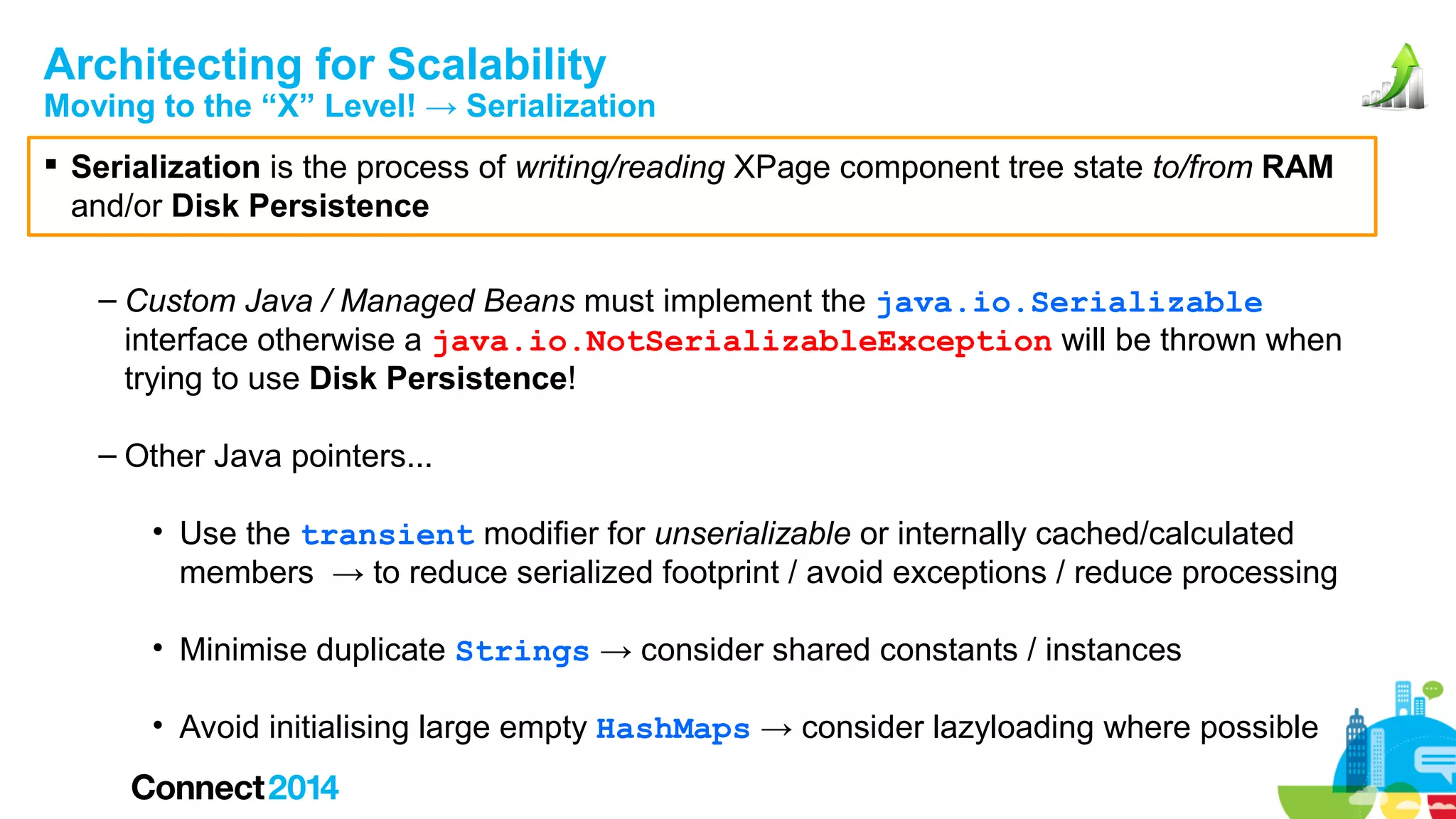 Architecting for Scalability

Moving to the “X” Level! → Serialization
 Serialization is the process of writing/reading XPage component tree state to/from RAM
and/or Disk Persistence
– Custom Java / Managed Beans must implement the java.io.Serializable
interface otherwise a java.io.NotSerializableException will be thrown when
trying to use Disk Persistence!
– Other Java pointers...
• Use the transient modifier for unserializable or internally cached/calculated
members → to reduce serialized footprint / avoid exceptions / reduce processing
• Minimise duplicate Strings → consider shared constants / instances
• Avoid initialising large empty HashMaps → consider lazyloading where possible

 