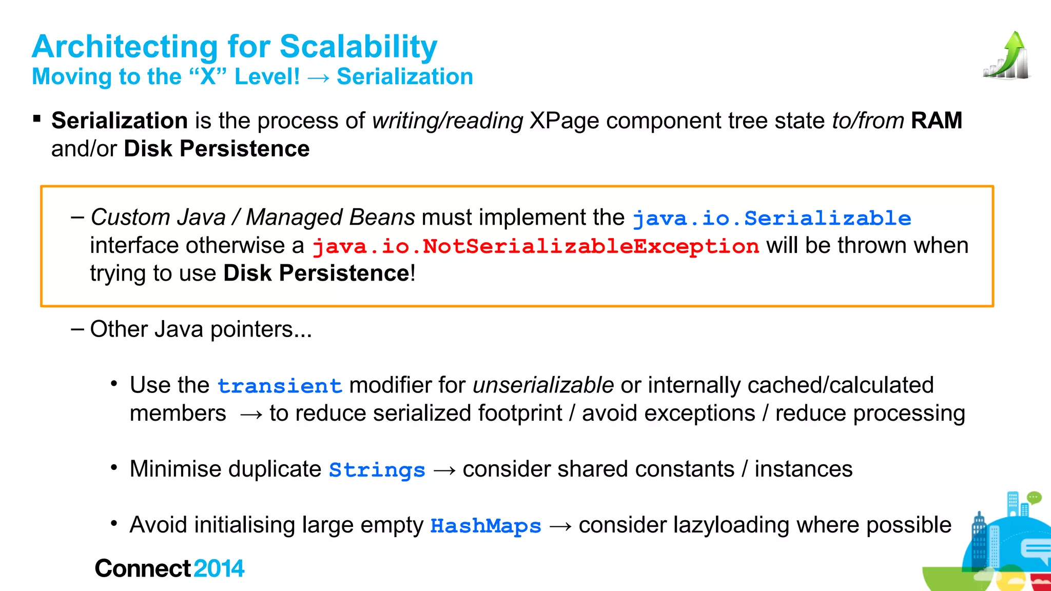 Architecting for Scalability

Moving to the “X” Level! → Serialization
 Serialization is the process of writing/reading XPage component tree state to/from RAM
and/or Disk Persistence
– Custom Java / Managed Beans must implement the java.io.Serializable
interface otherwise a java.io.NotSerializableException will be thrown when
trying to use Disk Persistence!
– Other Java pointers...
• Use the transient modifier for unserializable or internally cached/calculated
members → to reduce serialized footprint / avoid exceptions / reduce processing
• Minimise duplicate Strings → consider shared constants / instances
• Avoid initialising large empty HashMaps → consider lazyloading where possible

 
