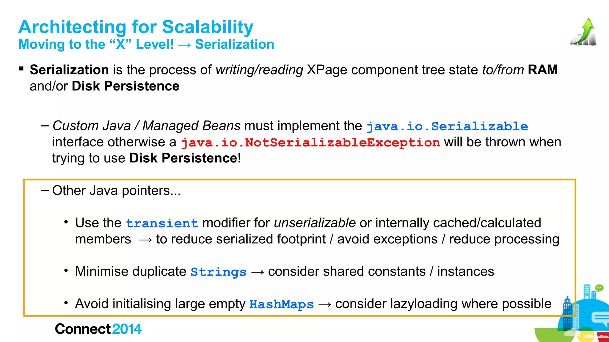Architecting for Scalability

Moving to the “X” Level! → Serialization
 Serialization is the process of writing/reading XPage component tree state to/from RAM
and/or Disk Persistence
– Custom Java / Managed Beans must implement the java.io.Serializable
interface otherwise a java.io.NotSerializableException will be thrown when
trying to use Disk Persistence!
– Other Java pointers...
• Use the transient modifier for unserializable or internally cached/calculated
members → to reduce serialized footprint / avoid exceptions / reduce processing
• Minimise duplicate Strings → consider shared constants / instances
• Avoid initialising large empty HashMaps → consider lazyloading where possible

 