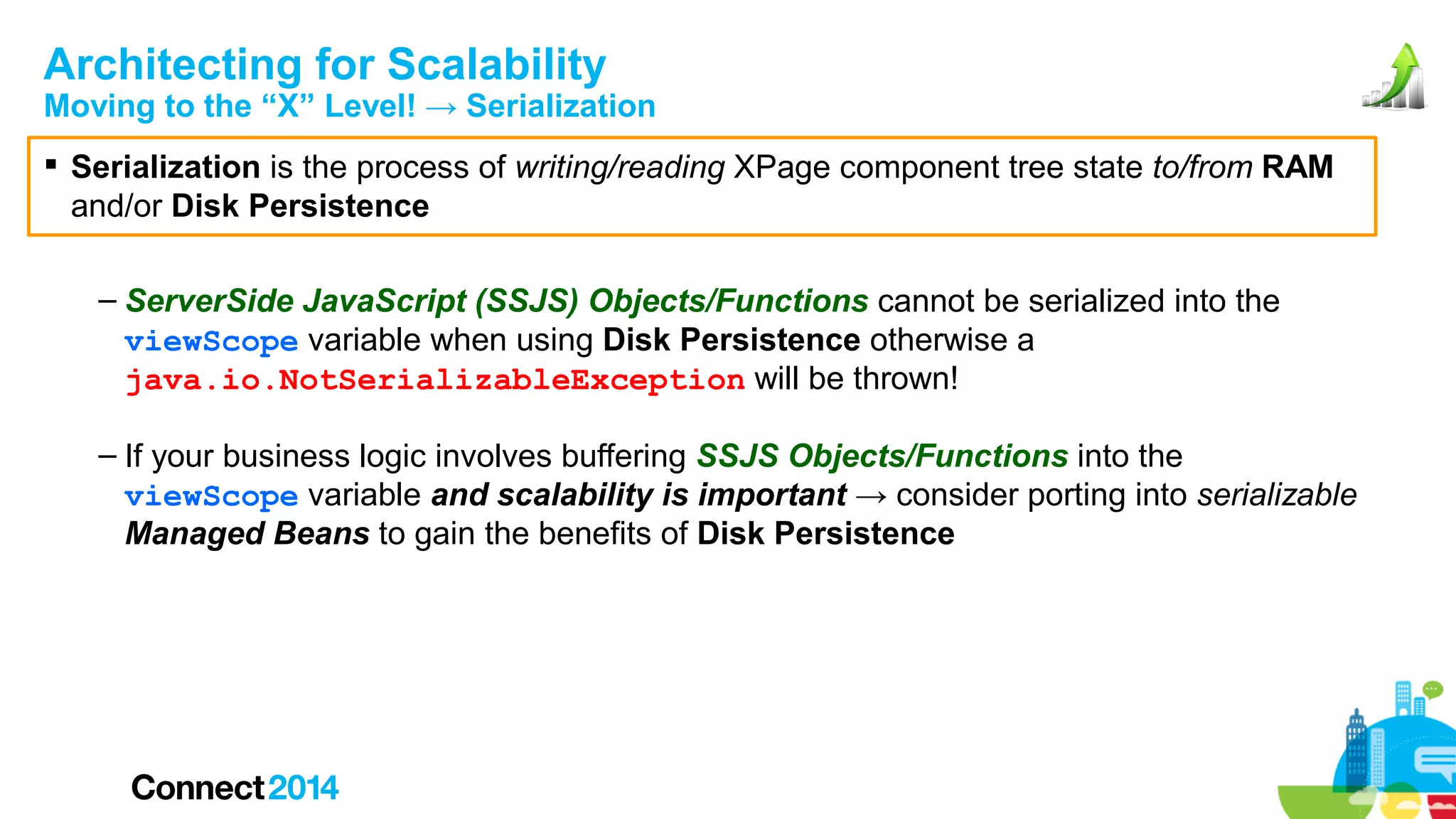 Architecting for Scalability

Moving to the “X” Level! → Serialization
 Serialization is the process of writing/reading XPage component tree state to/from RAM
and/or Disk Persistence
– ServerSide JavaScript (SSJS) Objects/Functions cannot be serialized into the
viewScope variable when using Disk Persistence otherwise a
java.io.NotSerializableException will be thrown!
– If your business logic involves buffering SSJS Objects/Functions into the
viewScope variable and scalability is important → consider porting into serializable
Managed Beans to gain the benefits of Disk Persistence

 