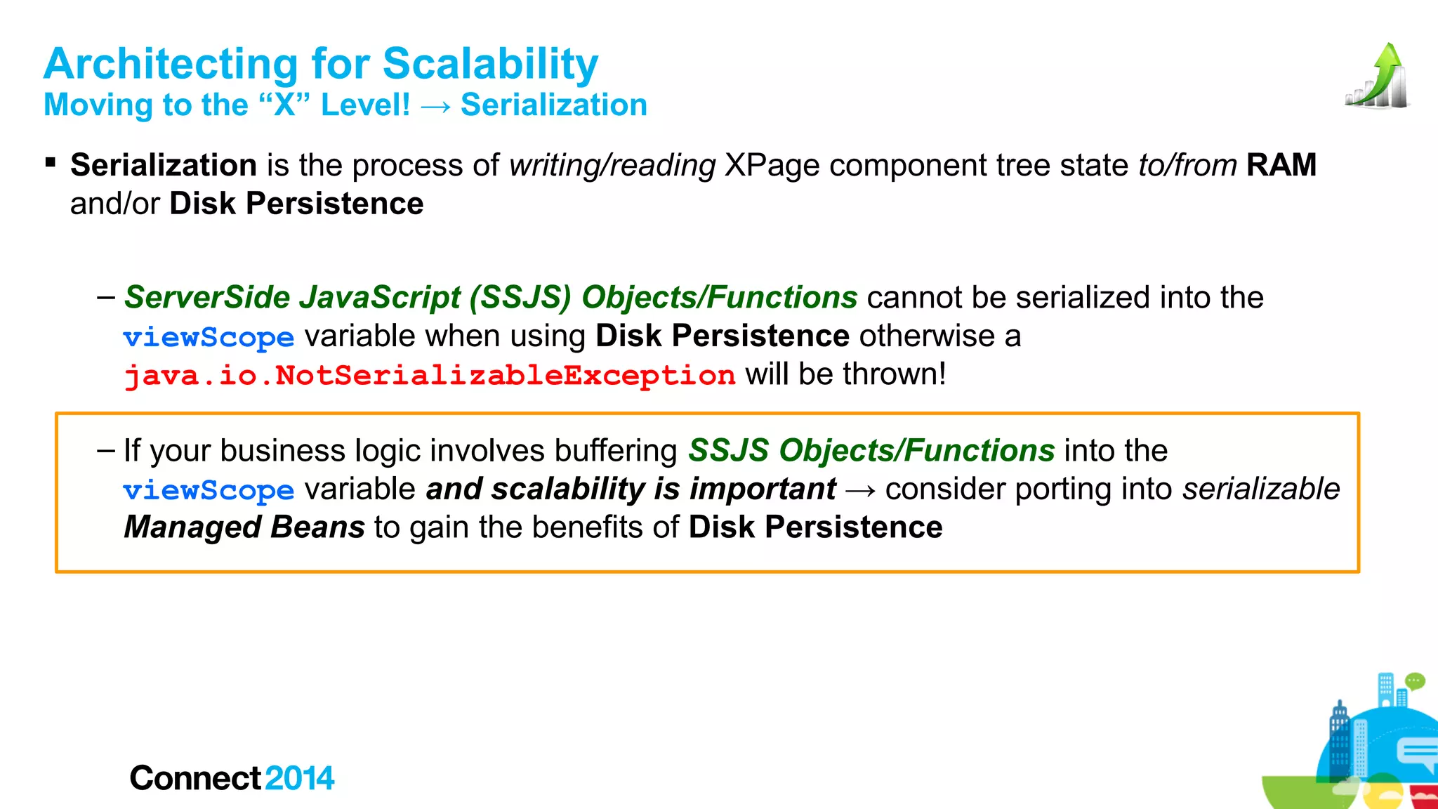 Architecting for Scalability

Moving to the “X” Level! → Serialization
 Serialization is the process of writing/reading XPage component tree state to/from RAM
and/or Disk Persistence
– ServerSide JavaScript (SSJS) Objects/Functions cannot be serialized into the
viewScope variable when using Disk Persistence otherwise a
java.io.NotSerializableException will be thrown!
– If your business logic involves buffering SSJS Objects/Functions into the
viewScope variable and scalability is important → consider porting into serializable
Managed Beans to gain the benefits of Disk Persistence

 