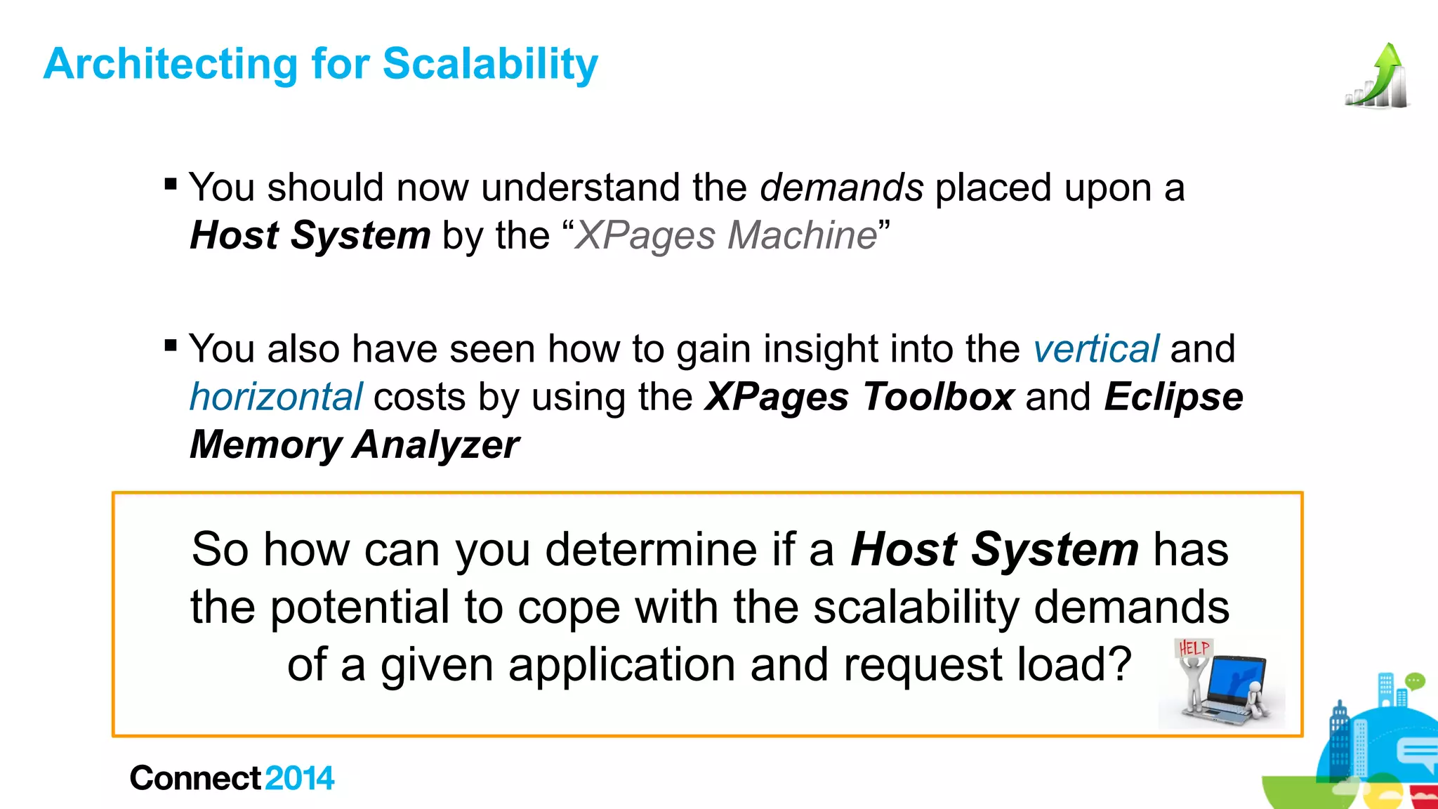 Architecting for Scalability
 You should now understand the demands placed upon a
Host System by the “XPages Machine”
 You also have seen how to gain insight into the vertical and
horizontal costs by using the XPages Toolbox and Eclipse
Memory Analyzer

So how can you determine if a Host System has
the potential to cope with the scalability demands
of a given application and request load?

 