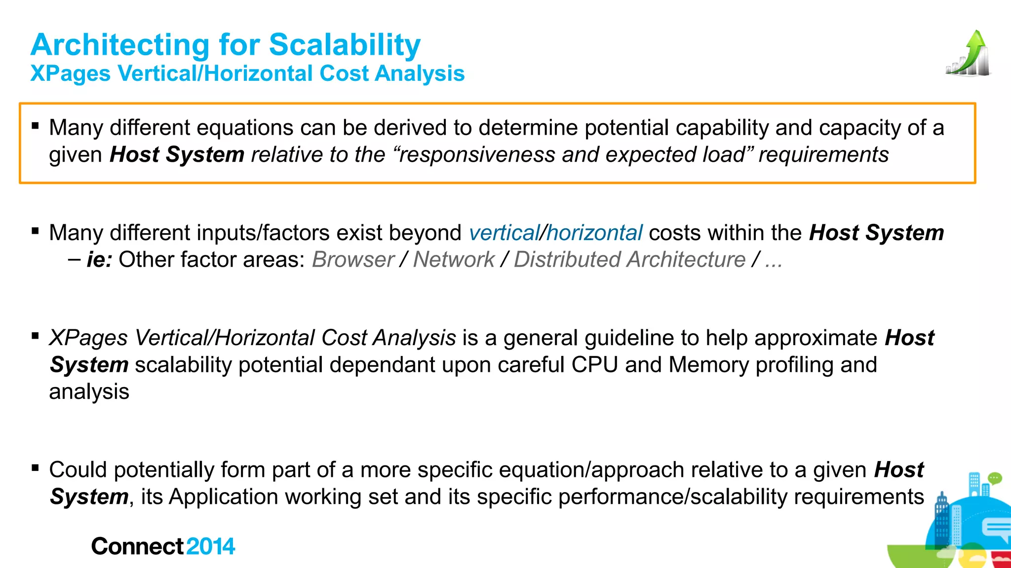 Architecting for Scalability

XPages Vertical/Horizontal Cost Analysis
 Many different equations can be derived to determine potential capability and capacity of a
given Host System relative to the “responsiveness and expected load” requirements
 Many different inputs/factors exist beyond vertical/horizontal costs within the Host System
– ie: Other factor areas: Browser / Network / Distributed Architecture / ...
 XPages Vertical/Horizontal Cost Analysis is a general guideline to help approximate Host
System scalability potential dependant upon careful CPU and Memory profiling and
analysis
 Could potentially form part of a more specific equation/approach relative to a given Host
System, its Application working set and its specific performance/scalability requirements

 