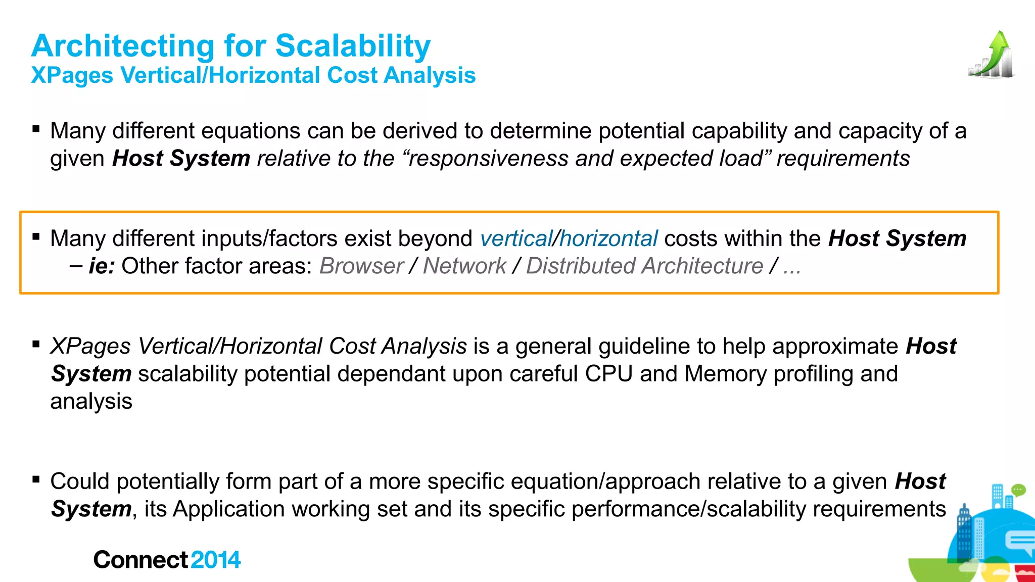 Architecting for Scalability

XPages Vertical/Horizontal Cost Analysis
 Many different equations can be derived to determine potential capability and capacity of a
given Host System relative to the “responsiveness and expected load” requirements
 Many different inputs/factors exist beyond vertical/horizontal costs within the Host System
– ie: Other factor areas: Browser / Network / Distributed Architecture / ...
 XPages Vertical/Horizontal Cost Analysis is a general guideline to help approximate Host
System scalability potential dependant upon careful CPU and Memory profiling and
analysis
 Could potentially form part of a more specific equation/approach relative to a given Host
System, its Application working set and its specific performance/scalability requirements

 