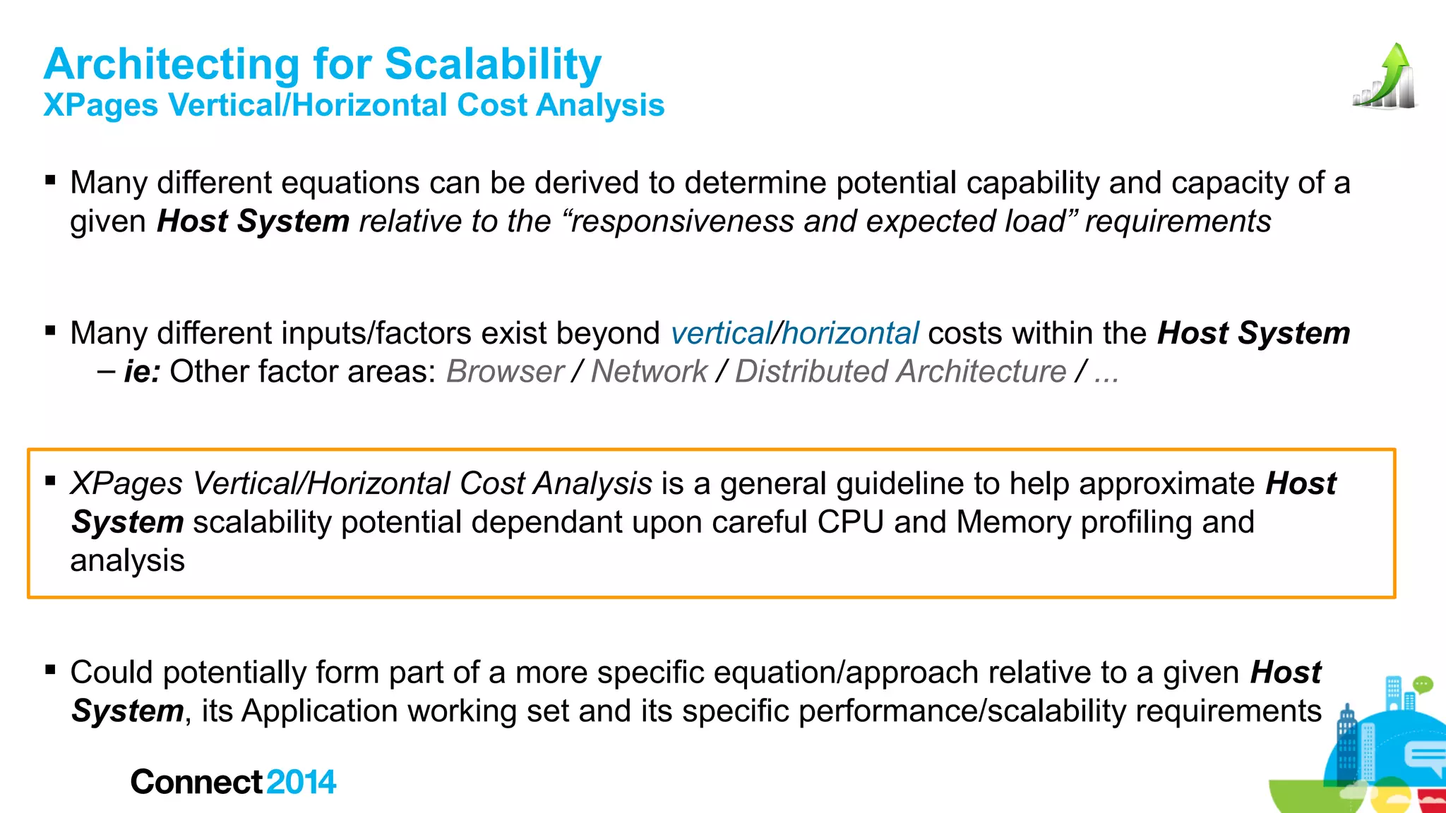 Architecting for Scalability

XPages Vertical/Horizontal Cost Analysis
 Many different equations can be derived to determine potential capability and capacity of a
given Host System relative to the “responsiveness and expected load” requirements
 Many different inputs/factors exist beyond vertical/horizontal costs within the Host System
– ie: Other factor areas: Browser / Network / Distributed Architecture / ...
 XPages Vertical/Horizontal Cost Analysis is a general guideline to help approximate Host
System scalability potential dependant upon careful CPU and Memory profiling and
analysis
 Could potentially form part of a more specific equation/approach relative to a given Host
System, its Application working set and its specific performance/scalability requirements

 