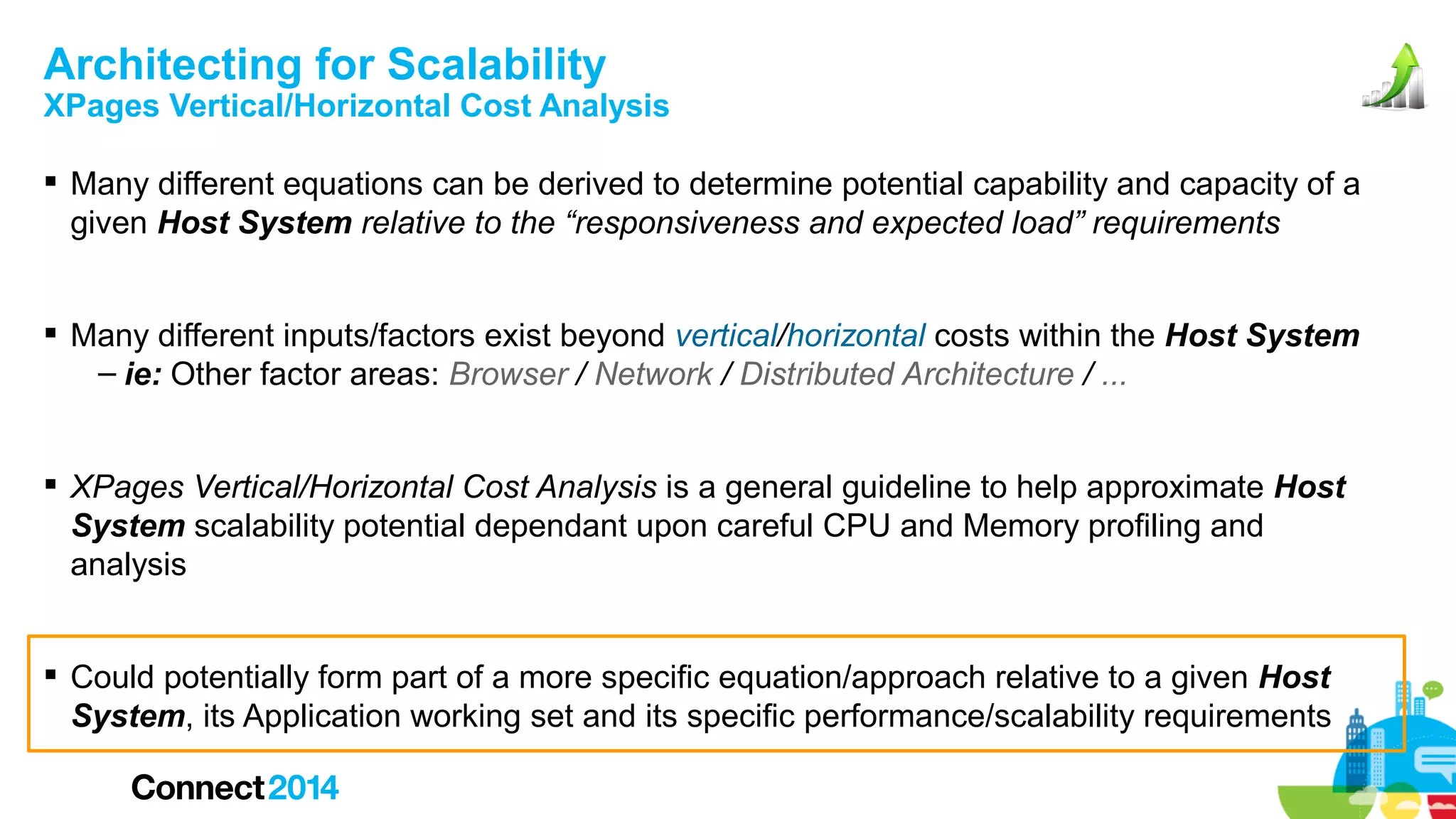 Architecting for Scalability

XPages Vertical/Horizontal Cost Analysis
 Many different equations can be derived to determine potential capability and capacity of a
given Host System relative to the “responsiveness and expected load” requirements
 Many different inputs/factors exist beyond vertical/horizontal costs within the Host System
– ie: Other factor areas: Browser / Network / Distributed Architecture / ...
 XPages Vertical/Horizontal Cost Analysis is a general guideline to help approximate Host
System scalability potential dependant upon careful CPU and Memory profiling and
analysis
 Could potentially form part of a more specific equation/approach relative to a given Host
System, its Application working set and its specific performance/scalability requirements

 