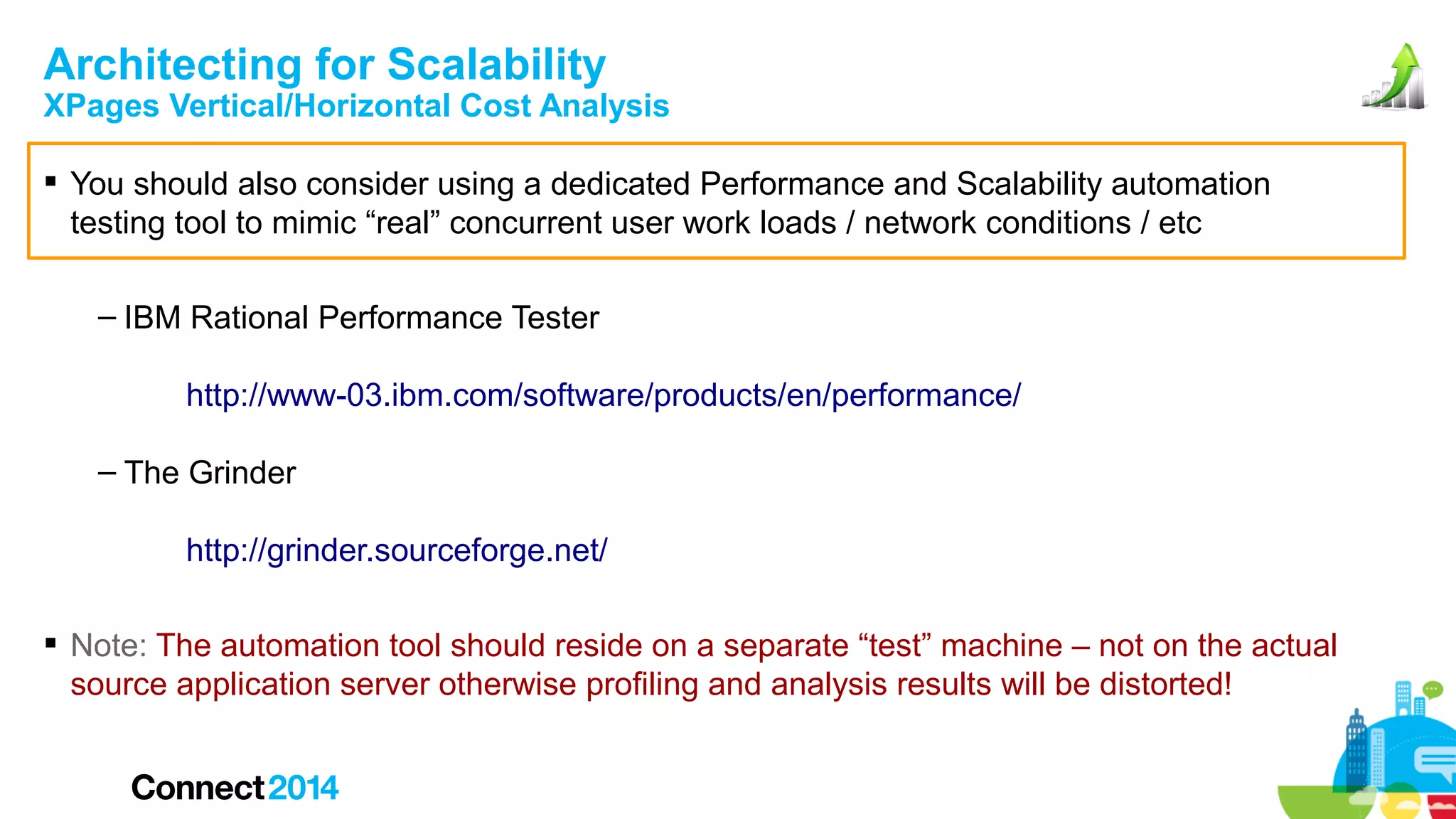 Architecting for Scalability

XPages Vertical/Horizontal Cost Analysis
 You should also consider using a dedicated Performance and Scalability automation
testing tool to mimic “real” concurrent user work loads / network conditions / etc
– IBM Rational Performance Tester
http://www-03.ibm.com/software/products/en/performance/
– The Grinder
http://grinder.sourceforge.net/
 Note: The automation tool should reside on a separate “test” machine – not on the actual
source application server otherwise profiling and analysis results will be distorted!

 