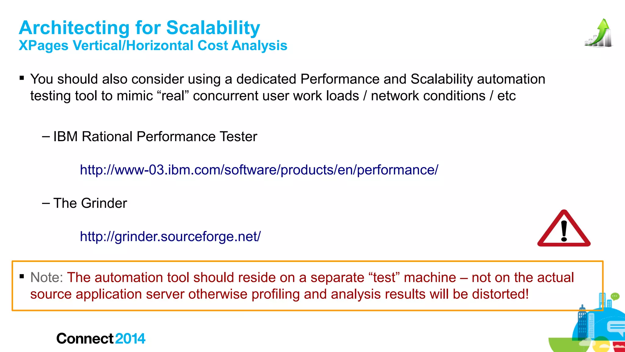 Architecting for Scalability

XPages Vertical/Horizontal Cost Analysis
 You should also consider using a dedicated Performance and Scalability automation
testing tool to mimic “real” concurrent user work loads / network conditions / etc
– IBM Rational Performance Tester
http://www-03.ibm.com/software/products/en/performance/
– The Grinder
http://grinder.sourceforge.net/
 Note: The automation tool should reside on a separate “test” machine – not on the actual
source application server otherwise profiling and analysis results will be distorted!

 