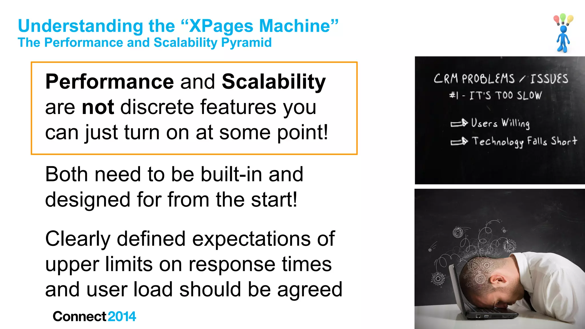 Understanding the “XPages Machine”
The Performance and Scalability Pyramid

Performance and Scalability
are not discrete features you
can just turn on at some point!
Both need to be built-in and
designed for from the start!
Clearly defined expectations of
upper limits on response times
and user load should be agreed

 