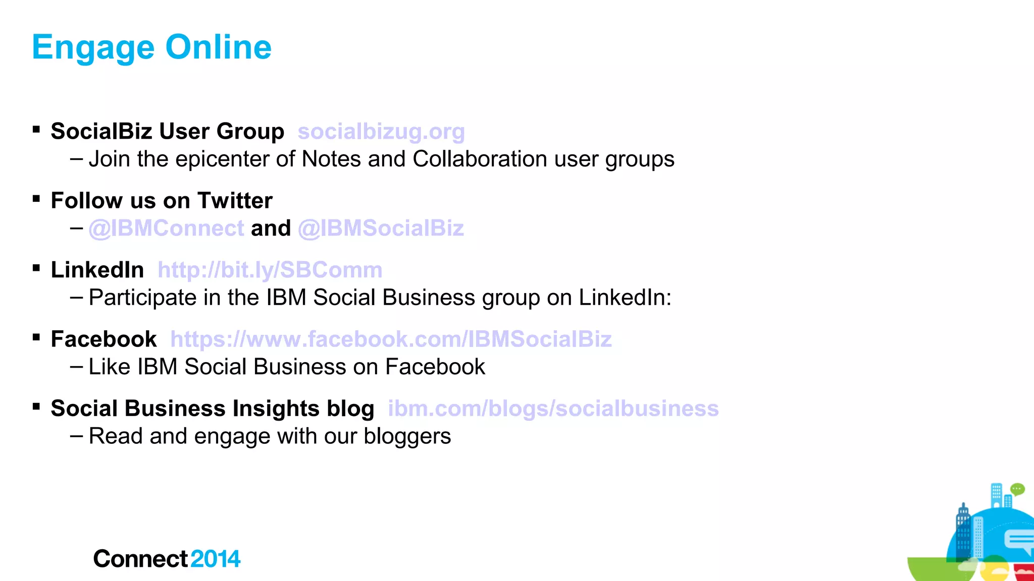 Engage Online
 SocialBiz User Group socialbizug.org
– Join the epicenter of Notes and Collaboration user groups
 Follow us on Twitter
– @IBMConnect and @IBMSocialBiz
 LinkedIn http://bit.ly/SBComm
– Participate in the IBM Social Business group on LinkedIn:
 Facebook https://www.facebook.com/IBMSocialBiz
– Like IBM Social Business on Facebook
 Social Business Insights blog ibm.com/blogs/socialbusiness
– Read and engage with our bloggers

 