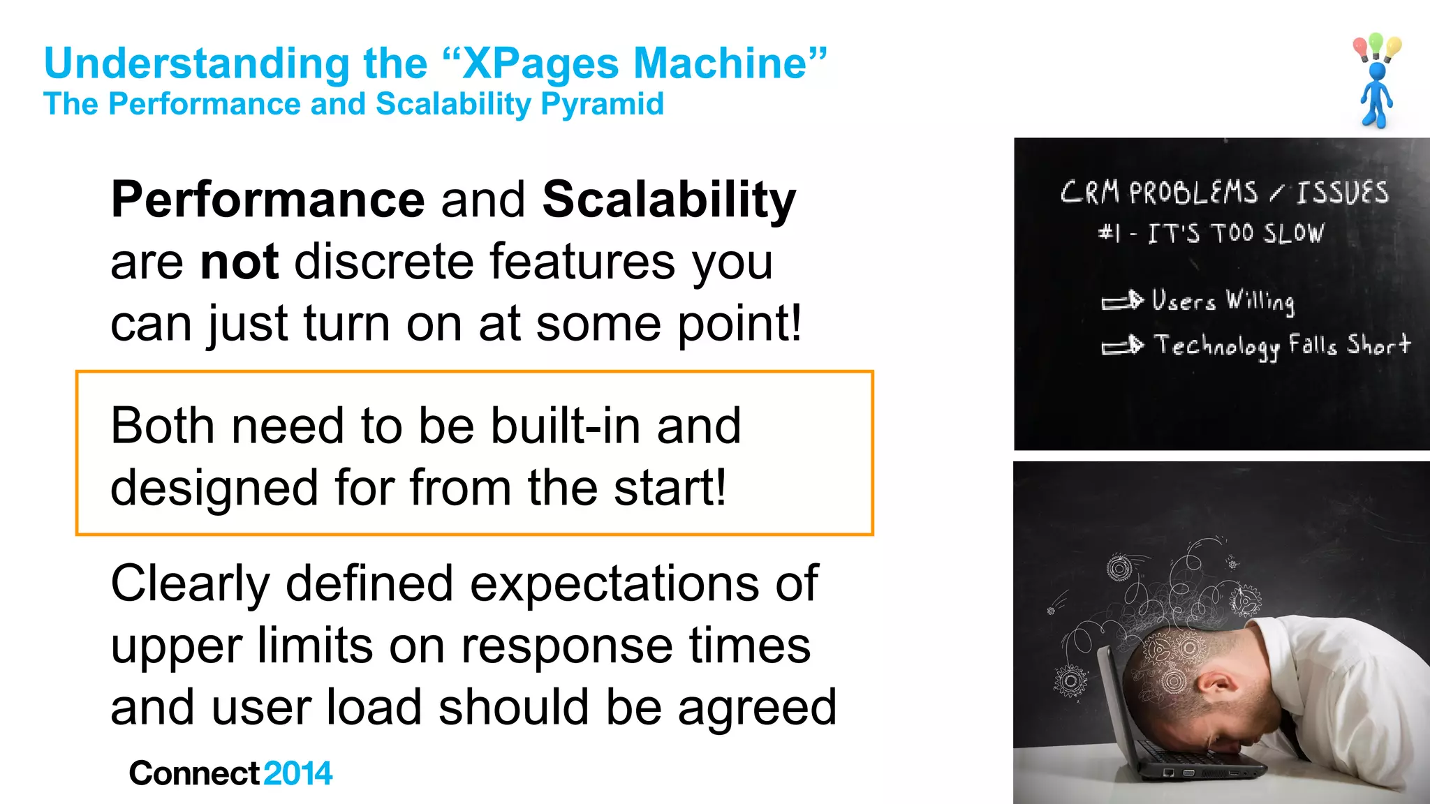 Understanding the “XPages Machine”
The Performance and Scalability Pyramid

Performance and Scalability
are not discrete features you
can just turn on at some point!
Both need to be built-in and
designed for from the start!
Clearly defined expectations of
upper limits on response times
and user load should be agreed

 