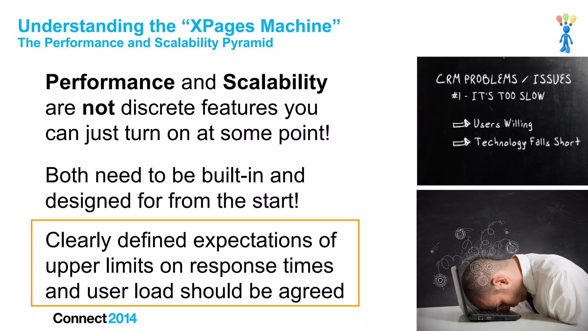 Understanding the “XPages Machine”
The Performance and Scalability Pyramid

Performance and Scalability
are not discrete features you
can just turn on at some point!
Both need to be built-in and
designed for from the start!
Clearly defined expectations of
upper limits on response times
and user load should be agreed

 