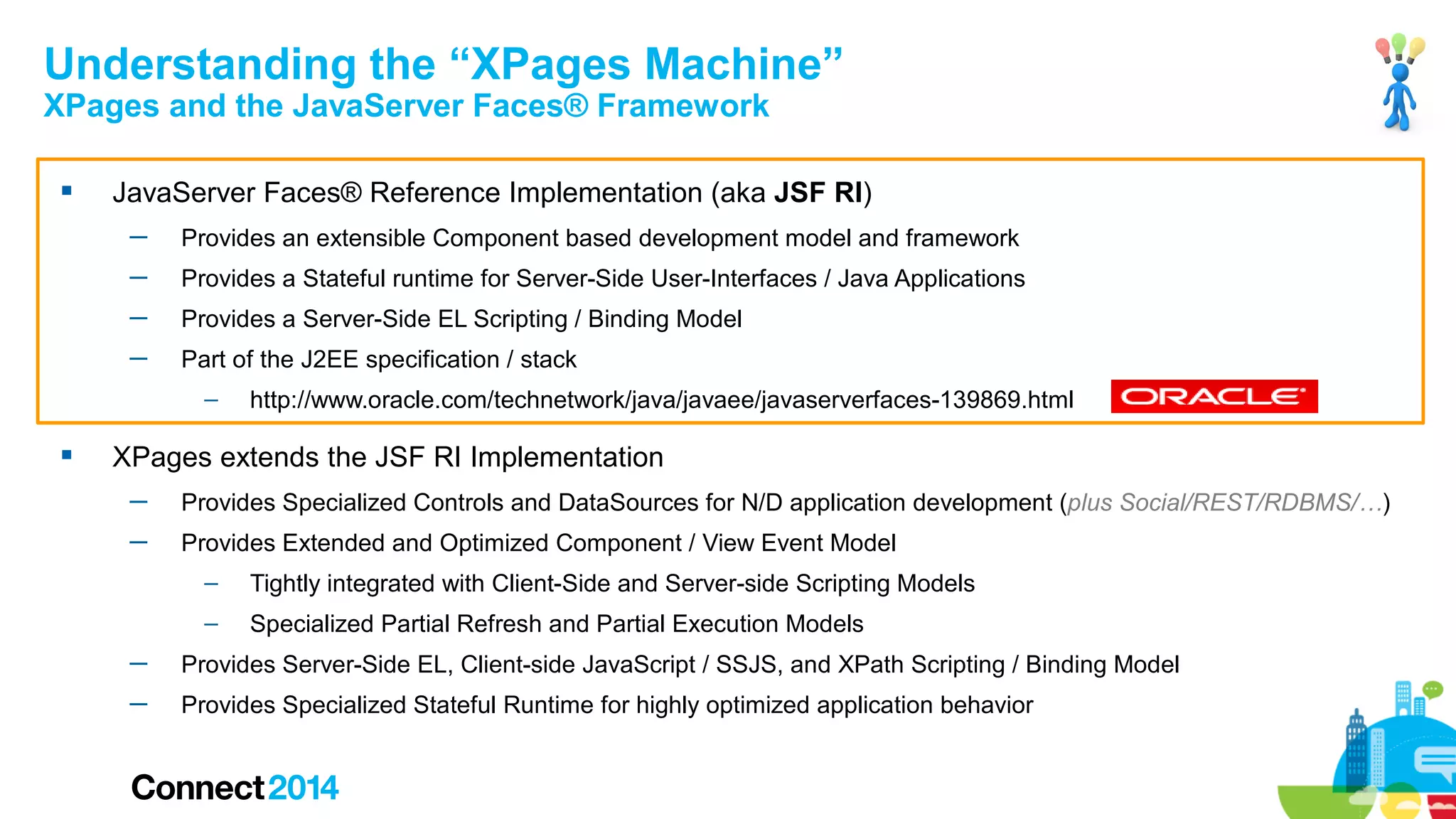 Understanding the “XPages Machine”
XPages and the JavaServer Faces® Framework


JavaServer Faces® Reference Implementation (aka JSF RI)
─

Provides an extensible Component based development model and framework

─

Provides a Stateful runtime for Server-Side User-Interfaces / Java Applications

─

Provides a Server-Side EL Scripting / Binding Model

─

Part of the J2EE specification / stack
–



http://www.oracle.com/technetwork/java/javaee/javaserverfaces-139869.html

XPages extends the JSF RI Implementation
─

Provides Specialized Controls and DataSources for N/D application development (plus Social/REST/RDBMS/…)

─

Provides Extended and Optimized Component / View Event Model
–

Tightly integrated with Client-Side and Server-side Scripting Models

–

Specialized Partial Refresh and Partial Execution Models

─

Provides Server-Side EL, Client-side JavaScript / SSJS, and XPath Scripting / Binding Model

─

Provides Specialized Stateful Runtime for highly optimized application behavior

 
