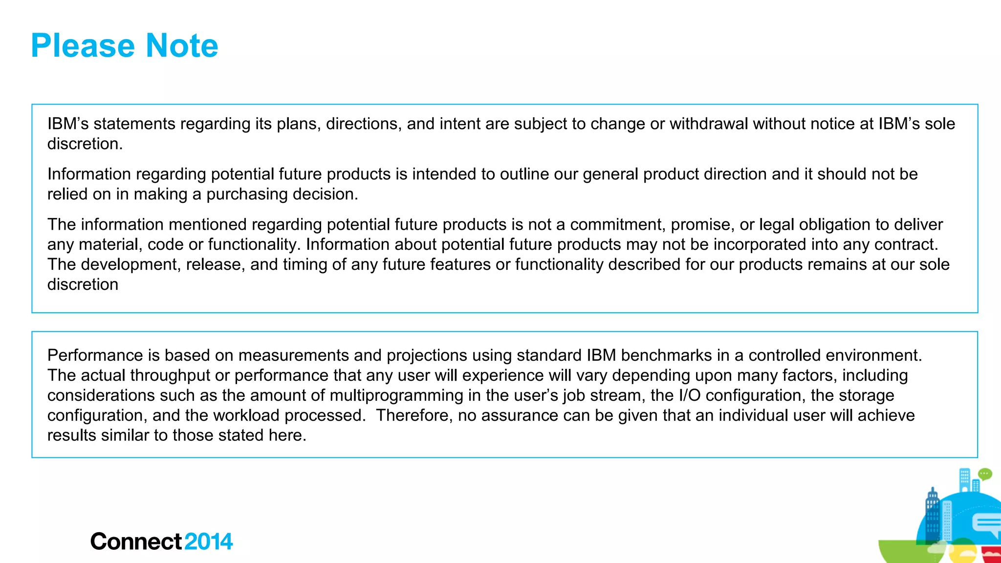 Please Note
IBM’s statements regarding its plans, directions, and intent are subject to change or withdrawal without notice at IBM’s sole
discretion.
Information regarding potential future products is intended to outline our general product direction and it should not be
relied on in making a purchasing decision.
The information mentioned regarding potential future products is not a commitment, promise, or legal obligation to deliver
any material, code or functionality. Information about potential future products may not be incorporated into any contract.
The development, release, and timing of any future features or functionality described for our products remains at our sole
discretion

Performance is based on measurements and projections using standard IBM benchmarks in a controlled environment.
The actual throughput or performance that any user will experience will vary depending upon many factors, including
considerations such as the amount of multiprogramming in the user’s job stream, the I/O configuration, the storage
configuration, and the workload processed. Therefore, no assurance can be given that an individual user will achieve
results similar to those stated here.

 