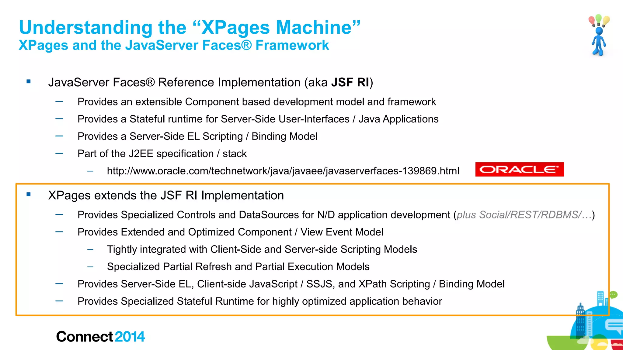 Understanding the “XPages Machine”
XPages and the JavaServer Faces® Framework


JavaServer Faces® Reference Implementation (aka JSF RI)
─

Provides an extensible Component based development model and framework

─

Provides a Stateful runtime for Server-Side User-Interfaces / Java Applications

─

Provides a Server-Side EL Scripting / Binding Model

─

Part of the J2EE specification / stack
–



http://www.oracle.com/technetwork/java/javaee/javaserverfaces-139869.html

XPages extends the JSF RI Implementation
─

Provides Specialized Controls and DataSources for N/D application development (plus Social/REST/RDBMS/…)

─

Provides Extended and Optimized Component / View Event Model
–

Tightly integrated with Client-Side and Server-side Scripting Models

–

Specialized Partial Refresh and Partial Execution Models

─

Provides Server-Side EL, Client-side JavaScript / SSJS, and XPath Scripting / Binding Model

─

Provides Specialized Stateful Runtime for highly optimized application behavior

 