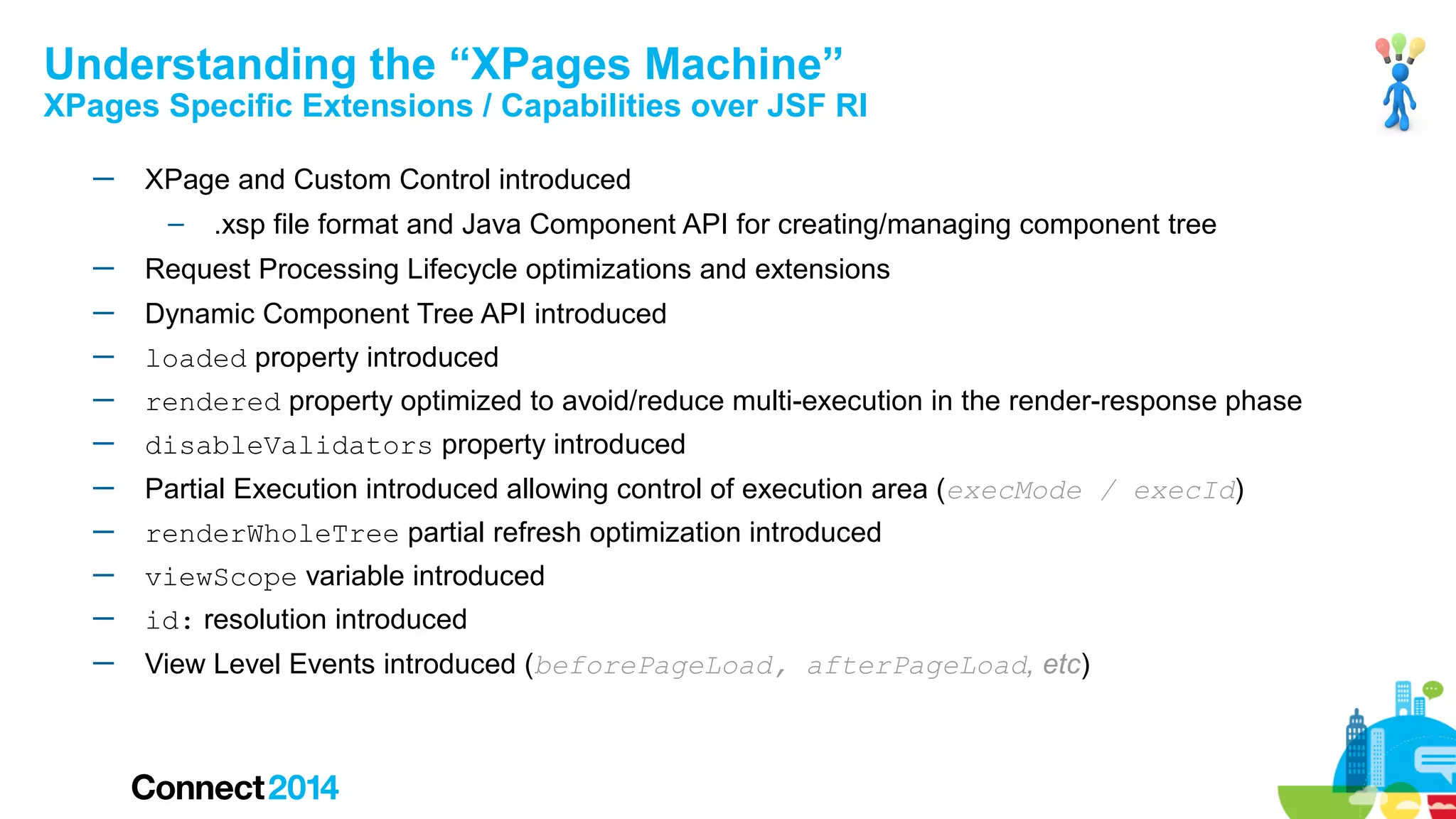 Understanding the “XPages Machine”

XPages Specific Extensions / Capabilities over JSF RI
─

XPage and Custom Control introduced
–

.xsp file format and Java Component API for creating/managing component tree

─

Request Processing Lifecycle optimizations and extensions

─

Dynamic Component Tree API introduced

─

loaded property introduced

─

rendered property optimized to avoid/reduce multi-execution in the render-response phase

─

disableValidators property introduced

─

Partial Execution introduced allowing control of execution area (execMode / execId)

─

renderWholeTree partial refresh optimization introduced

─

viewScope variable introduced

─

id: resolution introduced

─

View Level Events introduced (beforePageLoad, afterPageLoad, etc)

 