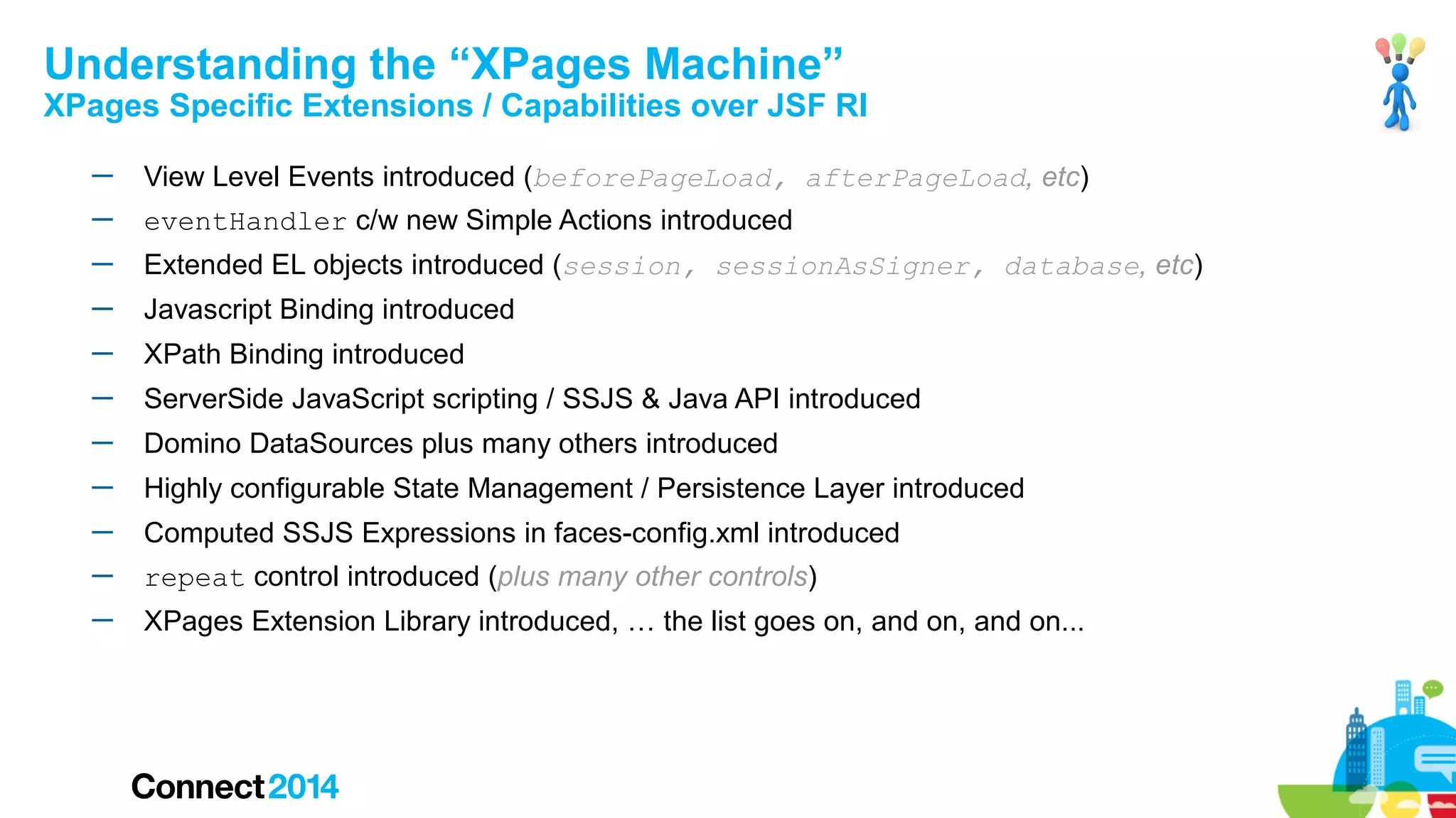 Understanding the “XPages Machine”

XPages Specific Extensions / Capabilities over JSF RI
─

View Level Events introduced (beforePageLoad, afterPageLoad, etc)

─

eventHandler c/w new Simple Actions introduced

─

Extended EL objects introduced (session, sessionAsSigner, database, etc)

─

Javascript Binding introduced

─

XPath Binding introduced

─

ServerSide JavaScript scripting / SSJS & Java API introduced

─

Domino DataSources plus many others introduced

─

Highly configurable State Management / Persistence Layer introduced

─

Computed SSJS Expressions in faces-config.xml introduced

─

repeat control introduced (plus many other controls)

─

XPages Extension Library introduced, … the list goes on, and on, and on...

 