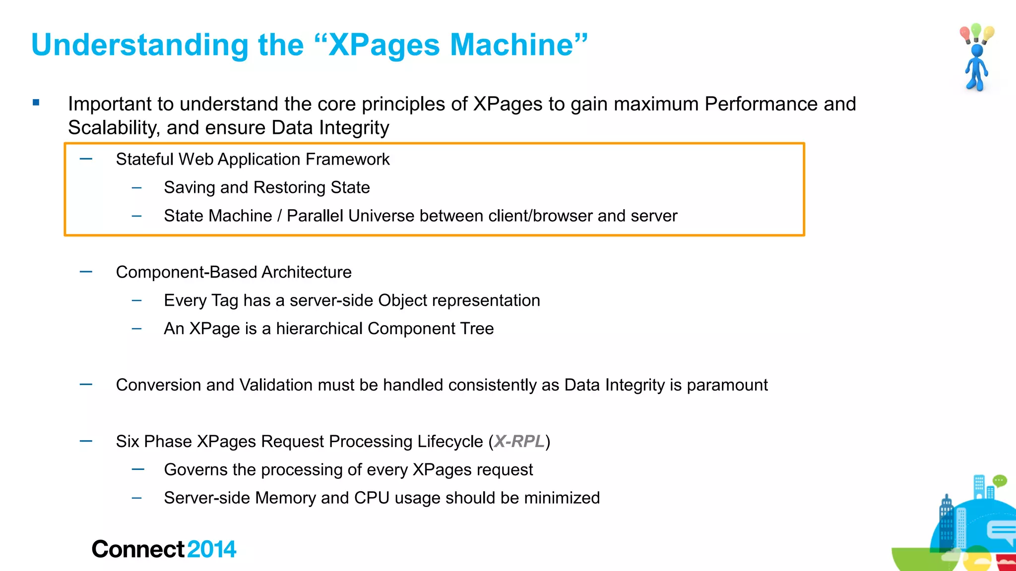Understanding the “XPages Machine”


Important to understand the core principles of XPages to gain maximum Performance and
Scalability, and ensure Data Integrity
─

Stateful Web Application Framework
–
–

─

Saving and Restoring State
State Machine / Parallel Universe between client/browser and server

Component-Based Architecture
–

Every Tag has a server-side Object representation

–

An XPage is a hierarchical Component Tree

─

Conversion and Validation must be handled consistently as Data Integrity is paramount

─

Six Phase XPages Request Processing Lifecycle (X-RPL)
─

Governs the processing of every XPages request

–

Server-side Memory and CPU usage should be minimized

 