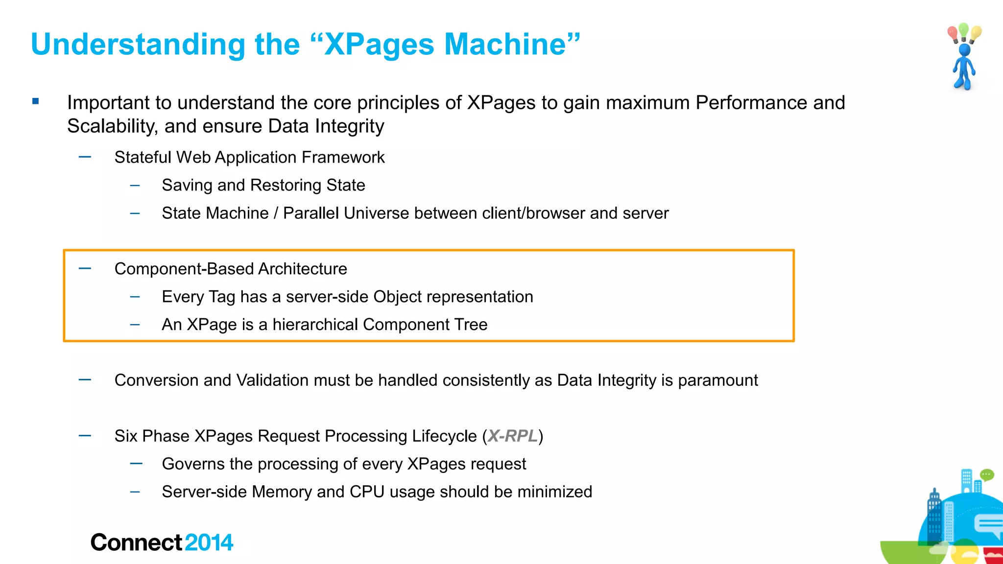 Understanding the “XPages Machine”


Important to understand the core principles of XPages to gain maximum Performance and
Scalability, and ensure Data Integrity
─

Stateful Web Application Framework
–
–

─

Saving and Restoring State
State Machine / Parallel Universe between client/browser and server

Component-Based Architecture
–

Every Tag has a server-side Object representation

–

An XPage is a hierarchical Component Tree

─

Conversion and Validation must be handled consistently as Data Integrity is paramount

─

Six Phase XPages Request Processing Lifecycle (X-RPL)
─

Governs the processing of every XPages request

–

Server-side Memory and CPU usage should be minimized

 