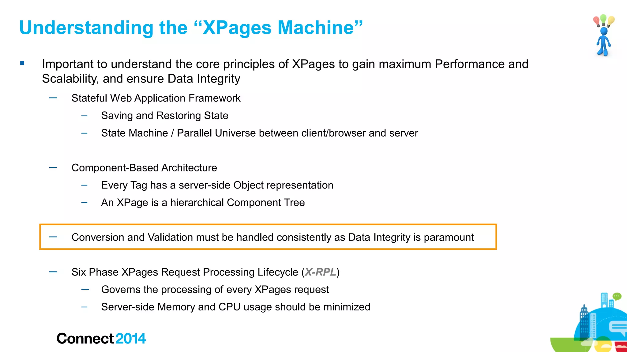 Understanding the “XPages Machine”


Important to understand the core principles of XPages to gain maximum Performance and
Scalability, and ensure Data Integrity
─

Stateful Web Application Framework
–
–

─

Saving and Restoring State
State Machine / Parallel Universe between client/browser and server

Component-Based Architecture
–

Every Tag has a server-side Object representation

–

An XPage is a hierarchical Component Tree

─

Conversion and Validation must be handled consistently as Data Integrity is paramount

─

Six Phase XPages Request Processing Lifecycle (X-RPL)
─

Governs the processing of every XPages request

–

Server-side Memory and CPU usage should be minimized

 