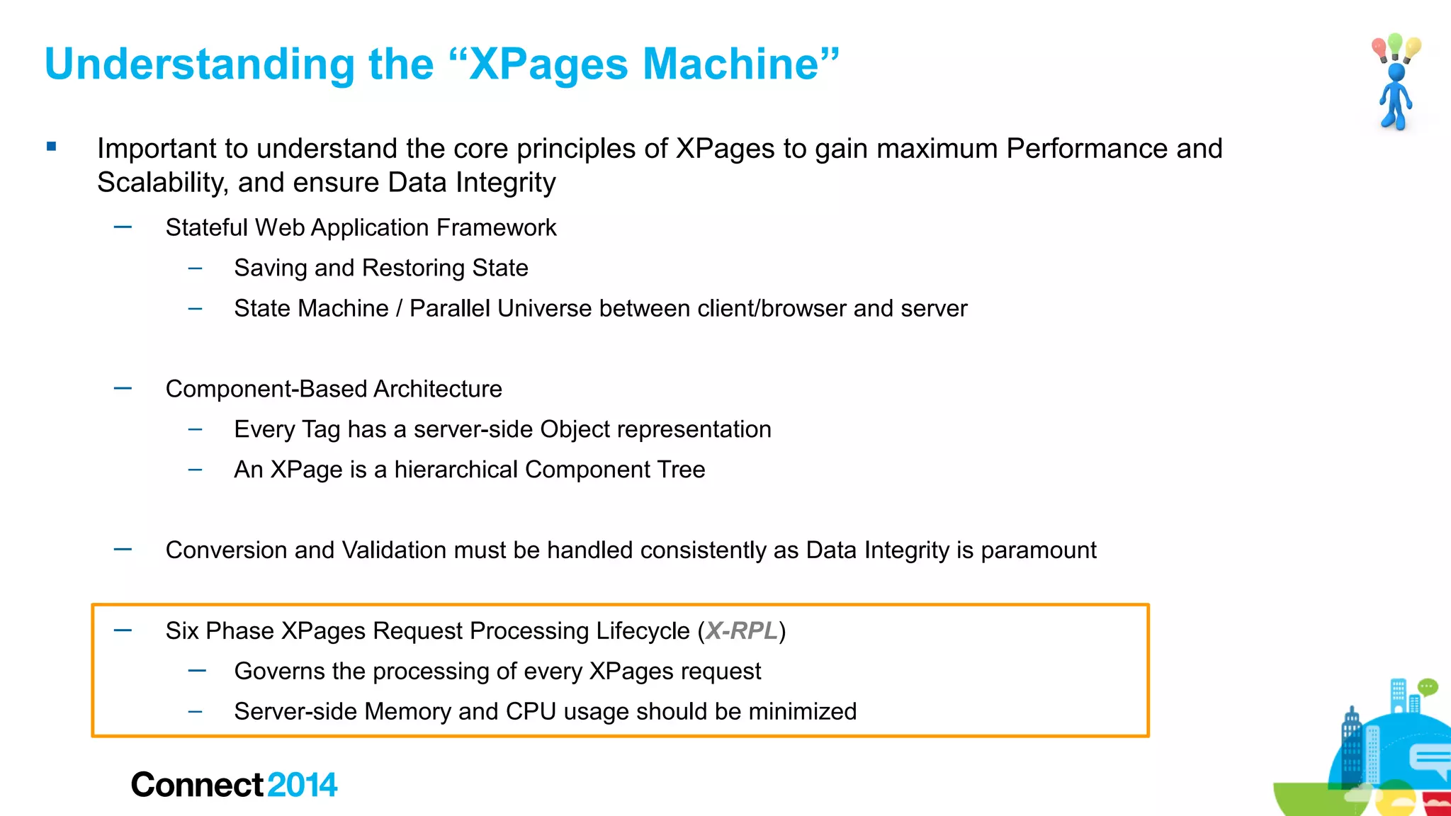 Understanding the “XPages Machine”


Important to understand the core principles of XPages to gain maximum Performance and
Scalability, and ensure Data Integrity
─

Stateful Web Application Framework
–
–

─

Saving and Restoring State
State Machine / Parallel Universe between client/browser and server

Component-Based Architecture
–

Every Tag has a server-side Object representation

–

An XPage is a hierarchical Component Tree

─

Conversion and Validation must be handled consistently as Data Integrity is paramount

─

Six Phase XPages Request Processing Lifecycle (X-RPL)
─

Governs the processing of every XPages request

–

Server-side Memory and CPU usage should be minimized

 