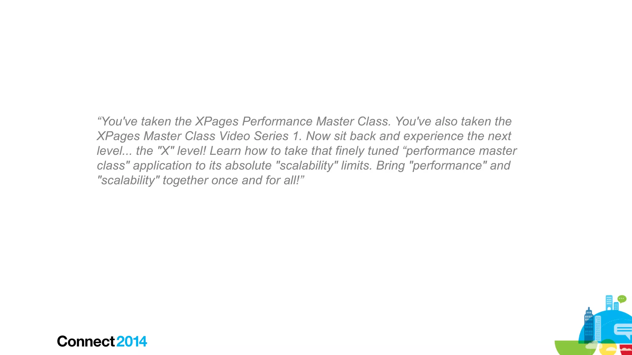 “You've taken the XPages Performance Master Class. You've also taken the
XPages Master Class Video Series 1. Now sit back and experience the next
level... the "X" level! Learn how to take that finely tuned “performance master
class" application to its absolute "scalability" limits. Bring "performance" and
"scalability" together once and for all!”

 
