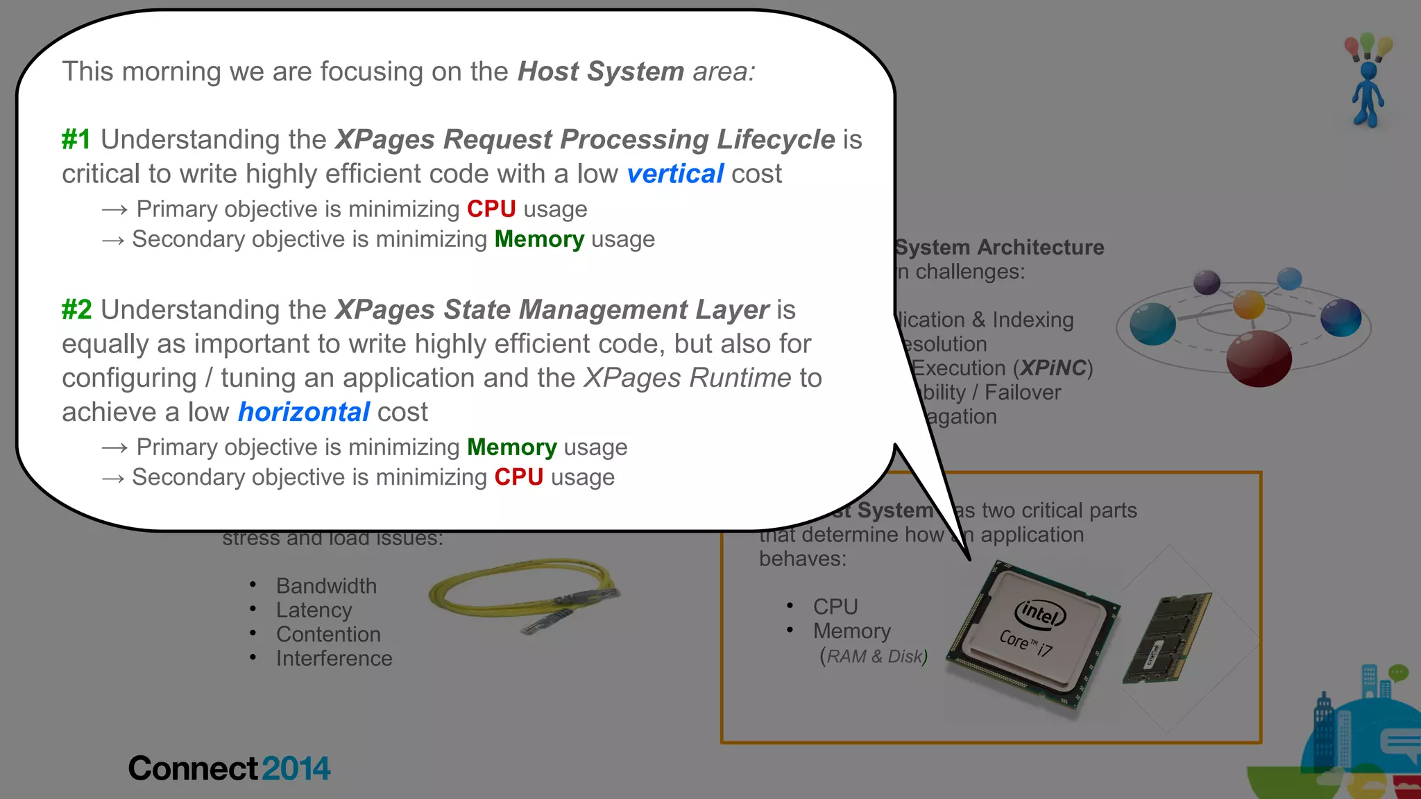 Understanding the on the Host System area:
This morning we are focusing “XPages Machine”
Factors that effect Performance and Scalability

#1 Understanding the XPages Request Processing Lifecycle is
critical to write highly efficient code with a low vertical cost
→ Primary objective is minimizing CPU usage

A Browser/Device has work to do in order to
→ any given request or is minimizing Memory usage
processSecondary objectiveresponse:


A Distributed System Architecture
presents its own challenges:

Resource Caching

#2 Understanding the XPages State Management Layer is Data Replication & Indexing
Size of request or response
equally as important and write highly efficient code, but also forConflict Resolution
Number of requests to responses
On/Offline Execution (XPiNC)
Parsing / tuning an application and the XPages Runtime to
configuringof JavaScript / CSS
Node Availability / Failover
Calculating the layout
achieve a low horizontal cost
Design Propagation
Painting / Rendering the final page
→ Primary objective is minimizing Memory usage




















→ Secondary objective is minimizing CPU usage
A Network experiences its own
stress and load issues:





Bandwidth
Latency
Contention
Interference

The Host System has two critical parts
that determine how an application
behaves:



CPU
Memory
(RAM & Disk)

 