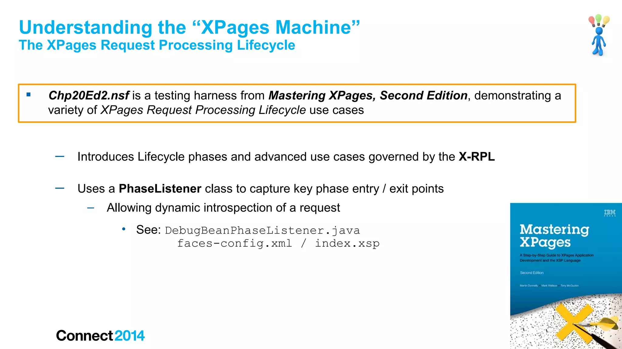 Understanding the “XPages Machine”
The XPages Request Processing Lifecycle



Chp20Ed2.nsf is a testing harness from Mastering XPages, Second Edition, demonstrating a
variety of XPages Request Processing Lifecycle use cases

─

Introduces Lifecycle phases and advanced use cases governed by the X-RPL

─

Uses a PhaseListener class to capture key phase entry / exit points
–

Allowing dynamic introspection of a request
• See: DebugBeanPhaseListener.java
faces-config.xml / index.xsp

41

 