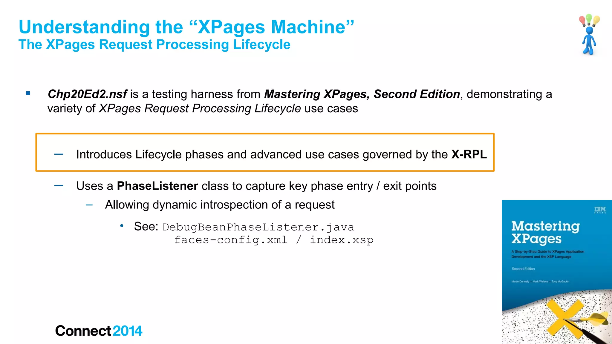 Understanding the “XPages Machine”
The XPages Request Processing Lifecycle



Chp20Ed2.nsf is a testing harness from Mastering XPages, Second Edition, demonstrating a
variety of XPages Request Processing Lifecycle use cases

─

Introduces Lifecycle phases and advanced use cases governed by the X-RPL

─

Uses a PhaseListener class to capture key phase entry / exit points
–

Allowing dynamic introspection of a request
• See: DebugBeanPhaseListener.java
faces-config.xml / index.xsp

42

 