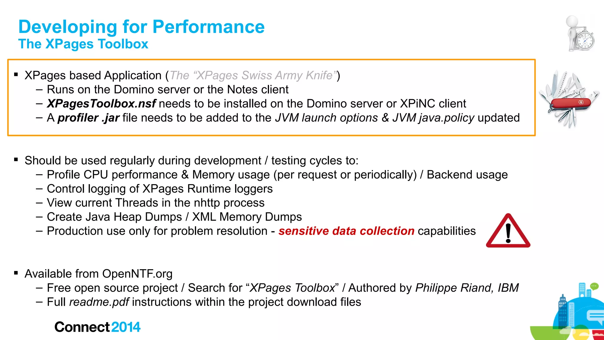 Developing for Performance
The XPages Toolbox

 XPages based Application (The “XPages Swiss Army Knife”)
– Runs on the Domino server or the Notes client
– XPagesToolbox.nsf needs to be installed on the Domino server or XPiNC client
– A profiler .jar file needs to be added to the JVM launch options & JVM java.policy updated
 Should be used regularly during development / testing cycles to:
– Profile CPU performance & Memory usage (per request or periodically) / Backend usage
– Control logging of XPages Runtime loggers
– View current Threads in the nhttp process
– Create Java Heap Dumps / XML Memory Dumps
– Production use only for problem resolution - sensitive data collection capabilities
 Available from OpenNTF.org
– Free open source project / Search for “XPages Toolbox” / Authored by Philippe Riand, IBM
– Full readme.pdf instructions within the project download files

 