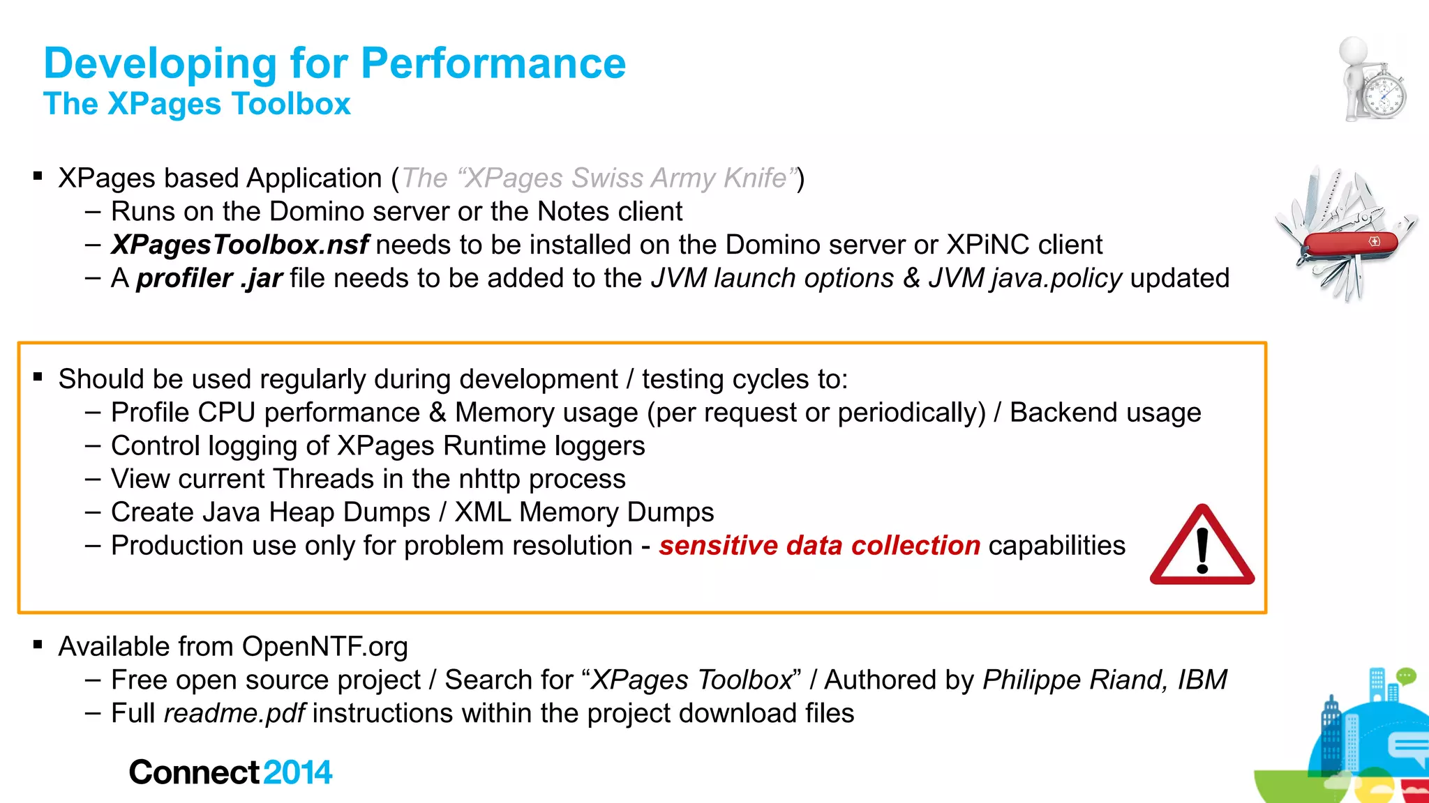 Developing for Performance
The XPages Toolbox

 XPages based Application (The “XPages Swiss Army Knife”)
– Runs on the Domino server or the Notes client
– XPagesToolbox.nsf needs to be installed on the Domino server or XPiNC client
– A profiler .jar file needs to be added to the JVM launch options & JVM java.policy updated
 Should be used regularly during development / testing cycles to:
– Profile CPU performance & Memory usage (per request or periodically) / Backend usage
– Control logging of XPages Runtime loggers
– View current Threads in the nhttp process
– Create Java Heap Dumps / XML Memory Dumps
– Production use only for problem resolution - sensitive data collection capabilities
 Available from OpenNTF.org
– Free open source project / Search for “XPages Toolbox” / Authored by Philippe Riand, IBM
– Full readme.pdf instructions within the project download files

 