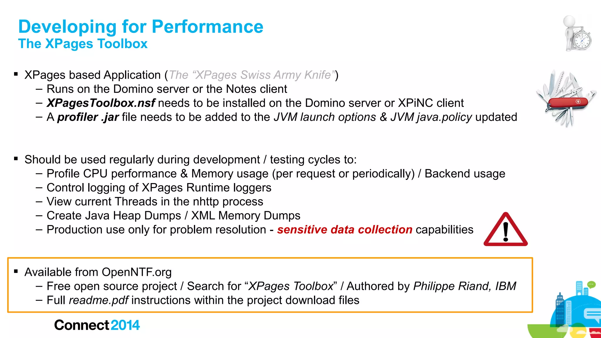 Developing for Performance
The XPages Toolbox

 XPages based Application (The “XPages Swiss Army Knife”)
– Runs on the Domino server or the Notes client
– XPagesToolbox.nsf needs to be installed on the Domino server or XPiNC client
– A profiler .jar file needs to be added to the JVM launch options & JVM java.policy updated
 Should be used regularly during development / testing cycles to:
– Profile CPU performance & Memory usage (per request or periodically) / Backend usage
– Control logging of XPages Runtime loggers
– View current Threads in the nhttp process
– Create Java Heap Dumps / XML Memory Dumps
– Production use only for problem resolution - sensitive data collection capabilities
 Available from OpenNTF.org
– Free open source project / Search for “XPages Toolbox” / Authored by Philippe Riand, IBM
– Full readme.pdf instructions within the project download files

 