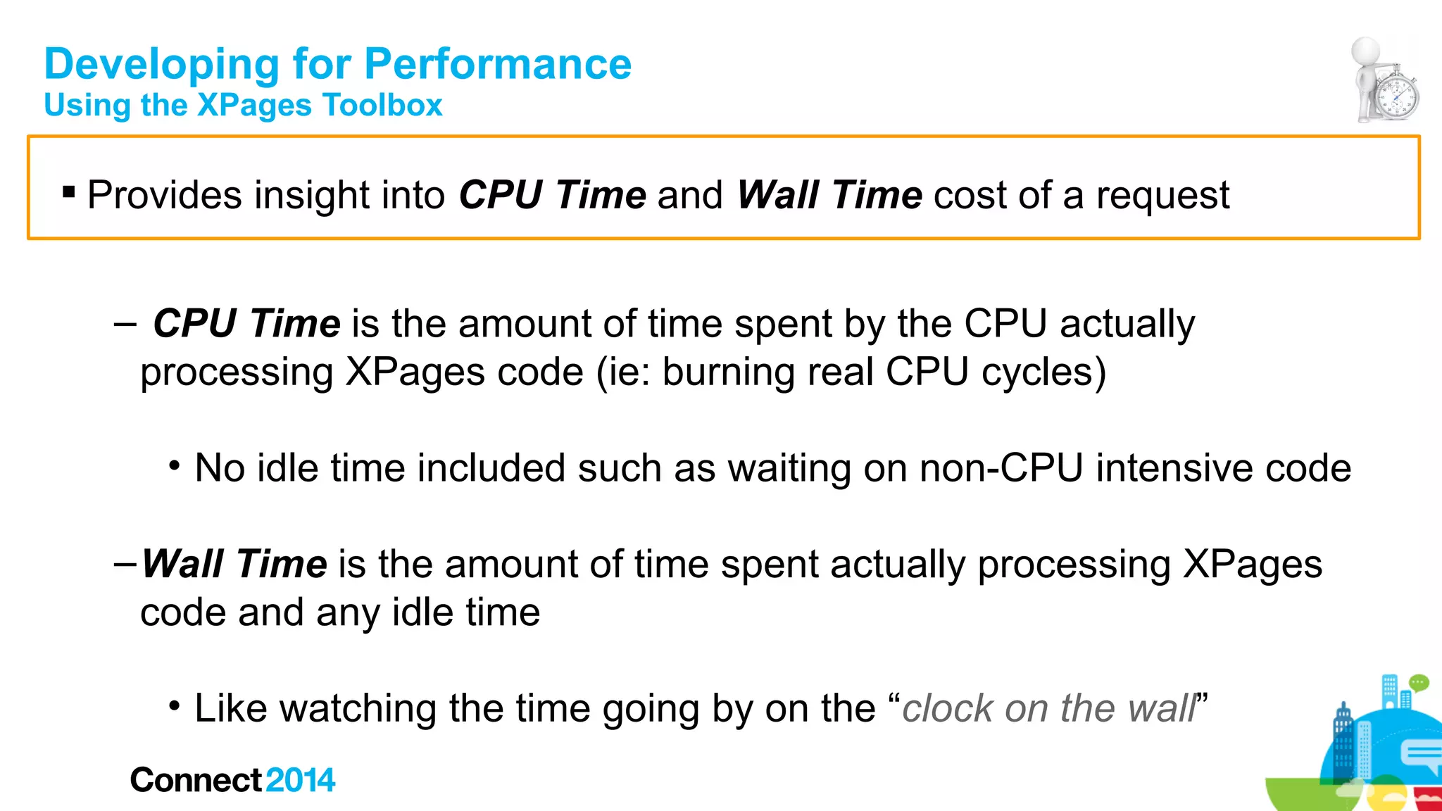 Developing for Performance
Using the XPages Toolbox

 Provides insight into CPU Time and Wall Time cost of a request
– CPU Time is the amount of time spent by the CPU actually
processing XPages code (ie: burning real CPU cycles)
• No idle time included such as waiting on non-CPU intensive code
– Wall Time is the amount of time spent actually processing XPages
code and any idle time
• Like watching the time going by on the “clock on the wall”

 