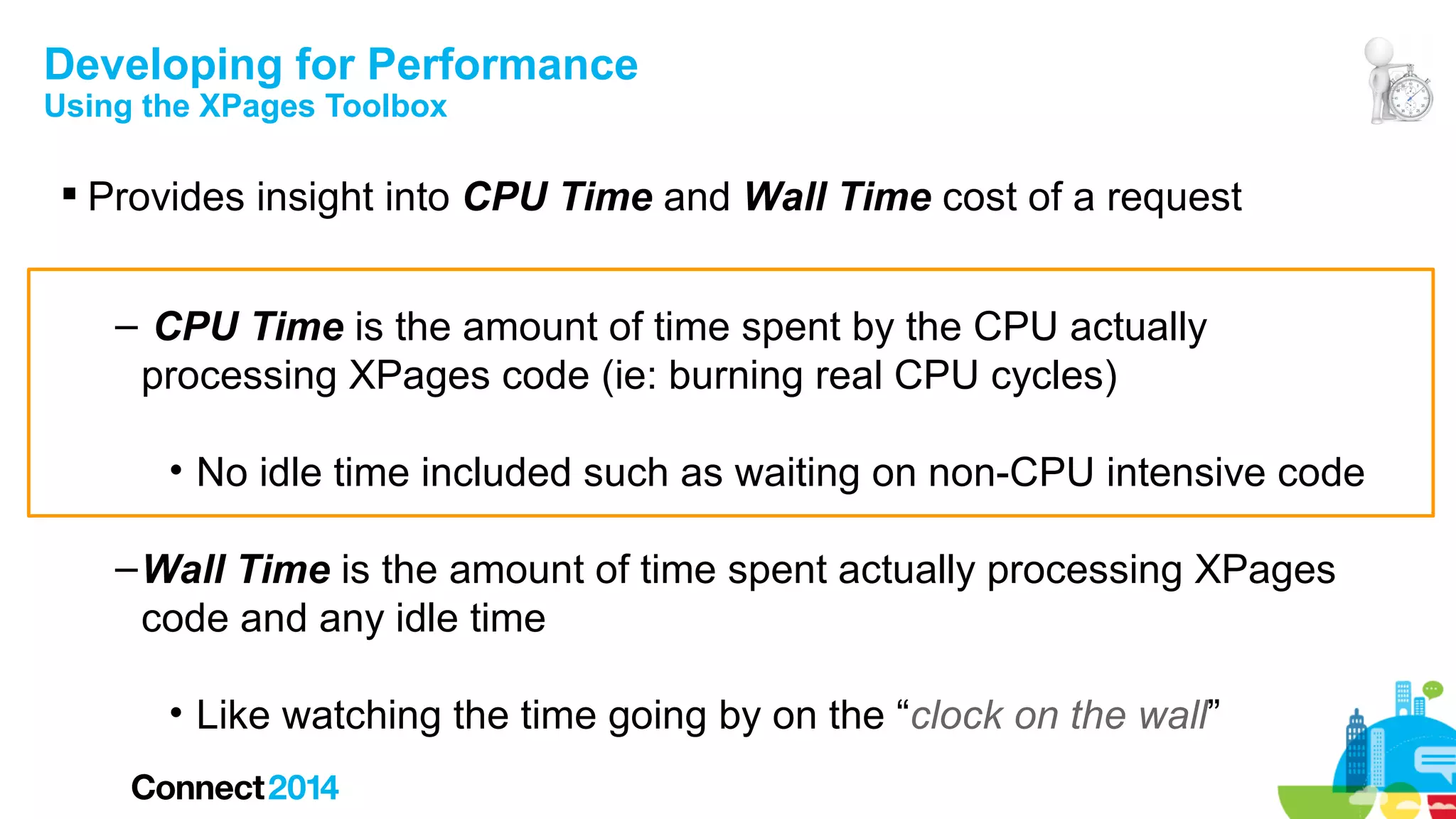 Developing for Performance
Using the XPages Toolbox

 Provides insight into CPU Time and Wall Time cost of a request
– CPU Time is the amount of time spent by the CPU actually
processing XPages code (ie: burning real CPU cycles)
• No idle time included such as waiting on non-CPU intensive code
– Wall Time is the amount of time spent actually processing XPages
code and any idle time
• Like watching the time going by on the “clock on the wall”

 