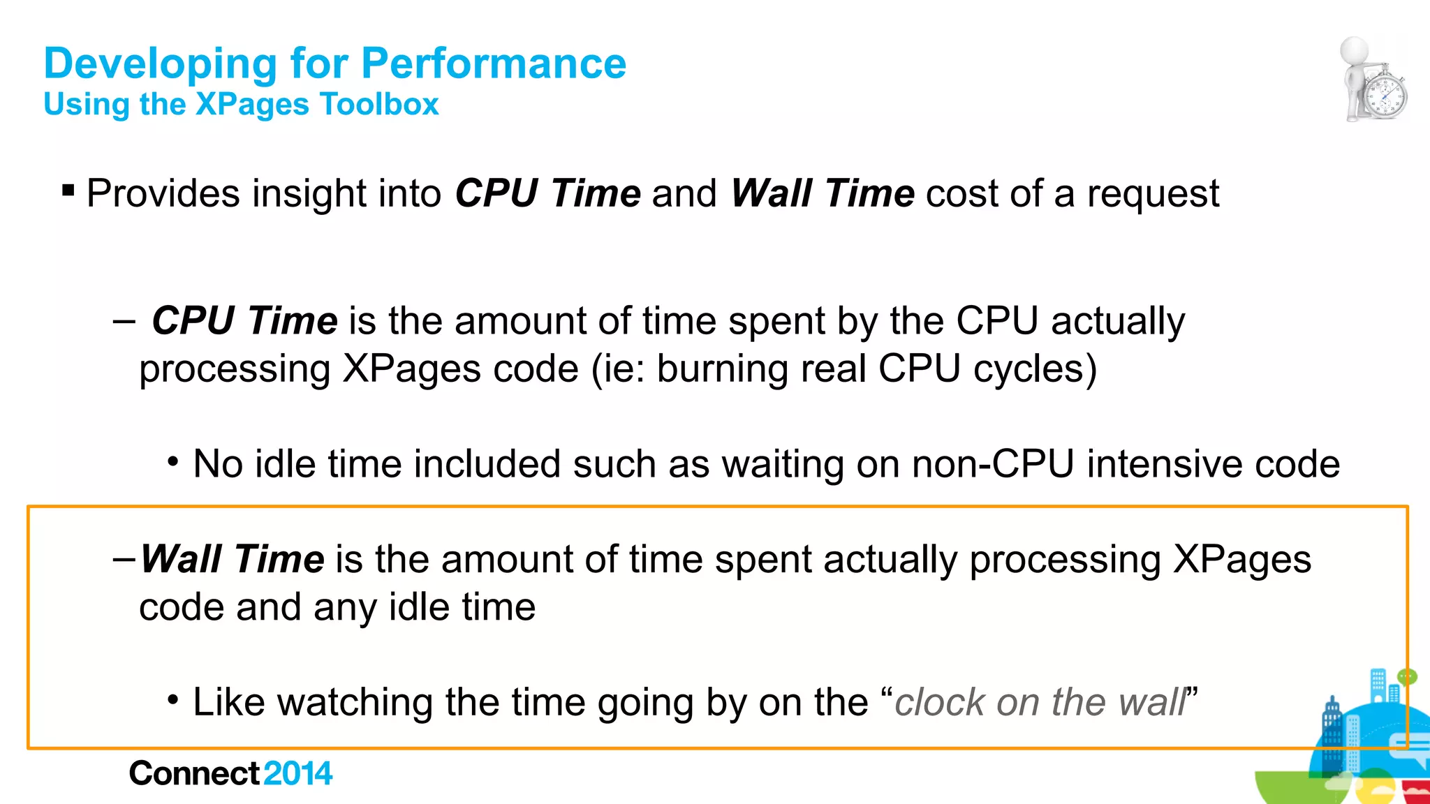 Developing for Performance
Using the XPages Toolbox

 Provides insight into CPU Time and Wall Time cost of a request
– CPU Time is the amount of time spent by the CPU actually
processing XPages code (ie: burning real CPU cycles)
• No idle time included such as waiting on non-CPU intensive code
– Wall Time is the amount of time spent actually processing XPages
code and any idle time
• Like watching the time going by on the “clock on the wall”

 