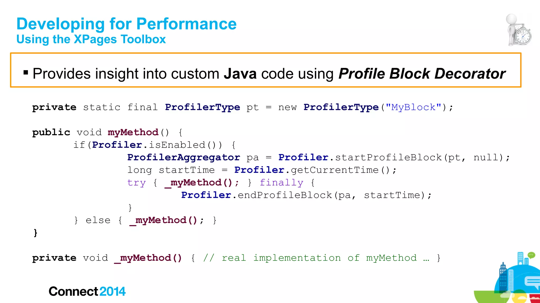 Developing for Performance
Using the XPages Toolbox

 Provides insight into custom Java code using Profile Block Decorator
private static final ProfilerType pt = new ProfilerType("MyBlock");
public void myMethod() {
if(Profiler.isEnabled()) {
ProfilerAggregator pa = Profiler.startProfileBlock(pt, null);
long startTime = Profiler.getCurrentTime();
try { _myMethod(); } finally {
Profiler.endProfileBlock(pa, startTime);
}
} else { _myMethod(); }
}
private void _myMethod() { // real implementation of myMethod … }

 