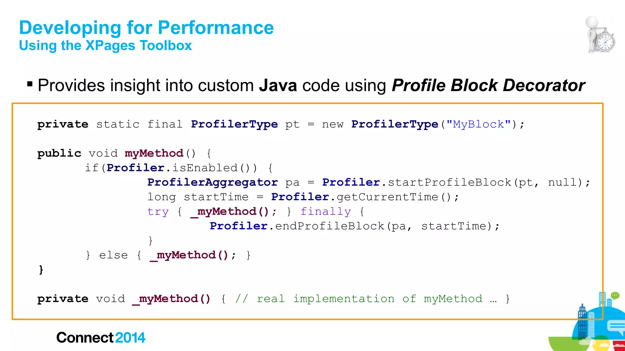 Developing for Performance
Using the XPages Toolbox

 Provides insight into custom Java code using Profile Block Decorator
private static final ProfilerType pt = new ProfilerType("MyBlock");
public void myMethod() {
if(Profiler.isEnabled()) {
ProfilerAggregator pa = Profiler.startProfileBlock(pt, null);
long startTime = Profiler.getCurrentTime();
try { _myMethod(); } finally {
Profiler.endProfileBlock(pa, startTime);
}
} else { _myMethod(); }
}
private void _myMethod() { // real implementation of myMethod … }

 