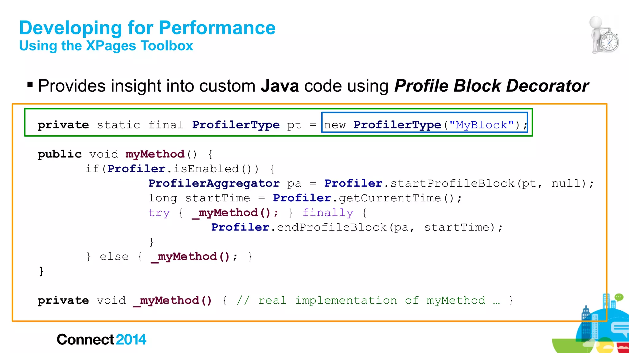 Developing for Performance
Using the XPages Toolbox

 Provides insight into custom Java code using Profile Block Decorator
private static final ProfilerType pt = new ProfilerType("MyBlock");
public void myMethod() {
if(Profiler.isEnabled()) {
ProfilerAggregator pa = Profiler.startProfileBlock(pt, null);
long startTime = Profiler.getCurrentTime();
try { _myMethod(); } finally {
Profiler.endProfileBlock(pa, startTime);
}
} else { _myMethod(); }
}
private void _myMethod() { // real implementation of myMethod … }

 