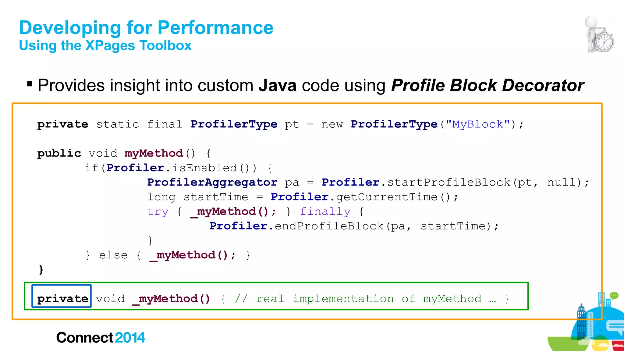 Developing for Performance
Using the XPages Toolbox

 Provides insight into custom Java code using Profile Block Decorator
private static final ProfilerType pt = new ProfilerType("MyBlock");
public void myMethod() {
if(Profiler.isEnabled()) {
ProfilerAggregator pa = Profiler.startProfileBlock(pt, null);
long startTime = Profiler.getCurrentTime();
try { _myMethod(); } finally {
Profiler.endProfileBlock(pa, startTime);
}
} else { _myMethod(); }
}
private void _myMethod() { // real implementation of myMethod … }

 