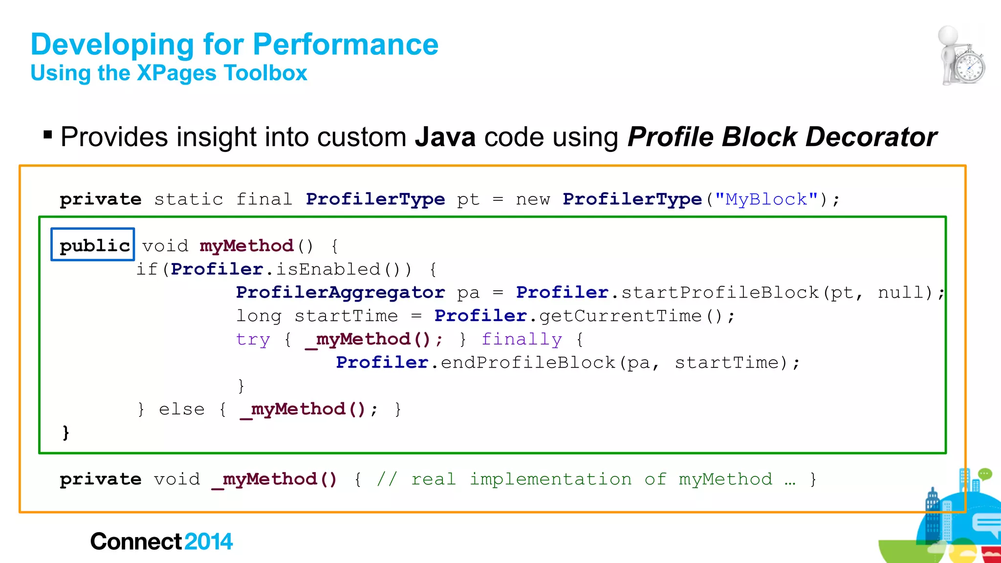 Developing for Performance
Using the XPages Toolbox

 Provides insight into custom Java code using Profile Block Decorator
private static final ProfilerType pt = new ProfilerType("MyBlock");
public void myMethod() {
if(Profiler.isEnabled()) {
ProfilerAggregator pa = Profiler.startProfileBlock(pt, null);
long startTime = Profiler.getCurrentTime();
try { _myMethod(); } finally {
Profiler.endProfileBlock(pa, startTime);
}
} else { _myMethod(); }
}
private void _myMethod() { // real implementation of myMethod … }

 