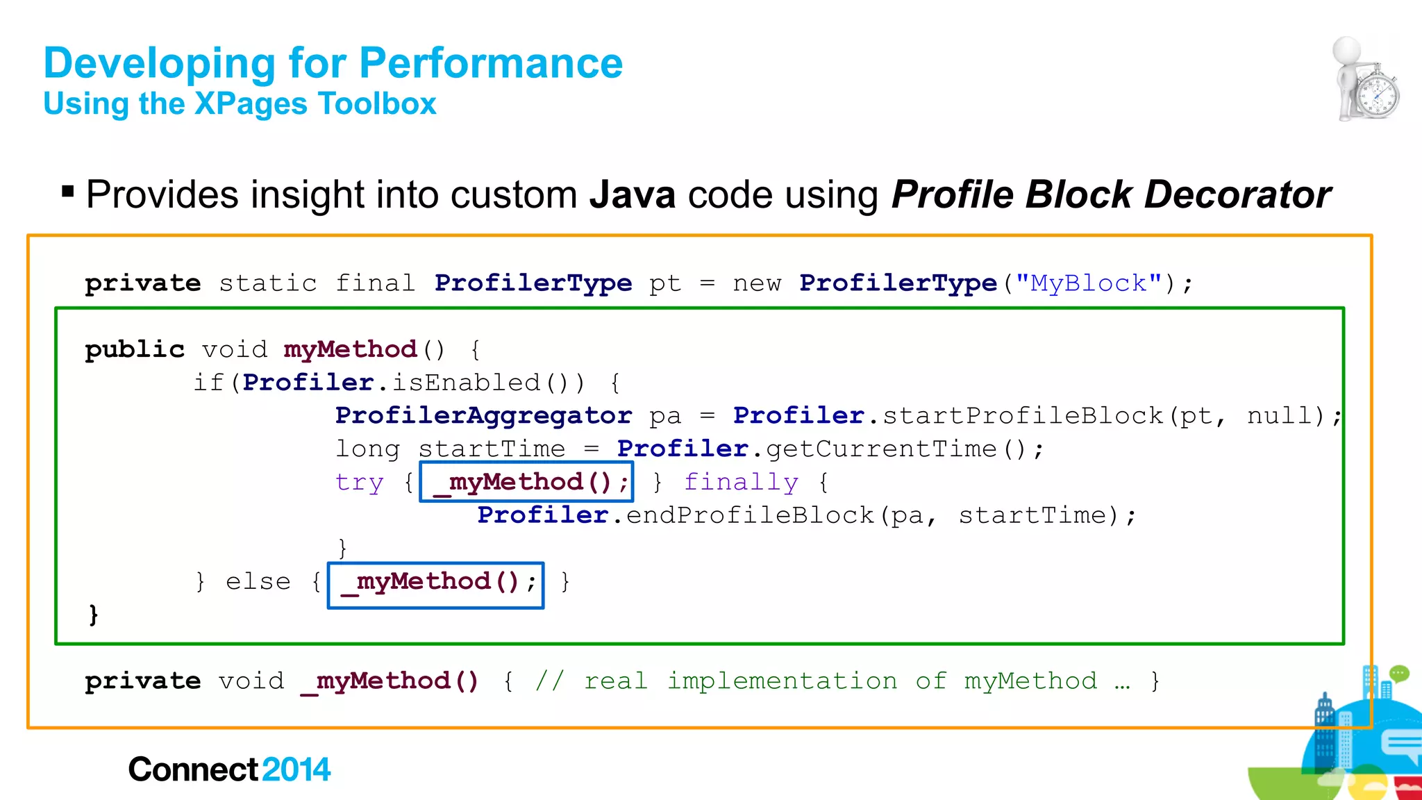 Developing for Performance
Using the XPages Toolbox

 Provides insight into custom Java code using Profile Block Decorator
private static final ProfilerType pt = new ProfilerType("MyBlock");
public void myMethod() {
if(Profiler.isEnabled()) {
ProfilerAggregator pa = Profiler.startProfileBlock(pt, null);
long startTime = Profiler.getCurrentTime();
try { _myMethod(); } finally {
Profiler.endProfileBlock(pa, startTime);
}
} else { _myMethod(); }
}
private void _myMethod() { // real implementation of myMethod … }

 