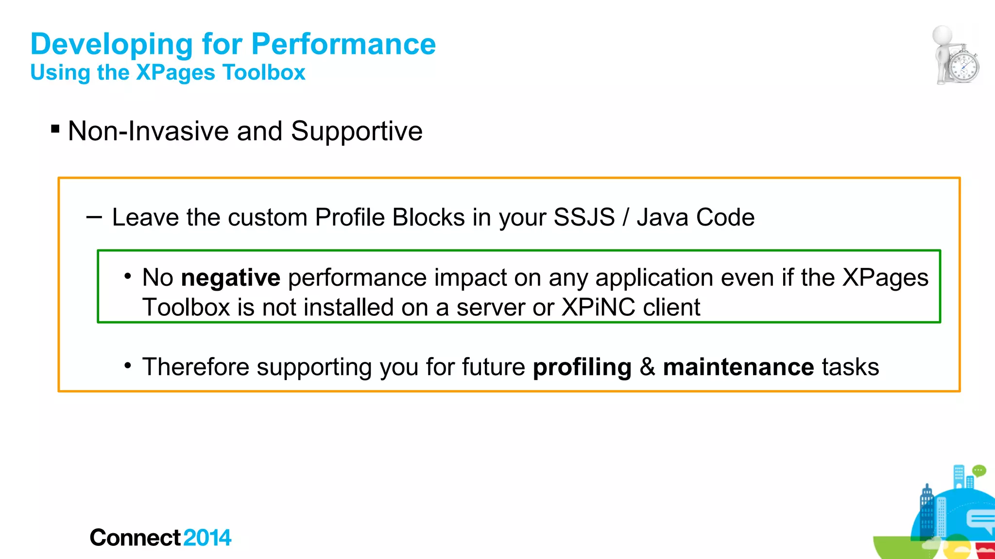 Developing for Performance
Using the XPages Toolbox

 Non-Invasive and Supportive
– Leave the custom Profile Blocks in your SSJS / Java Code
• No negative performance impact on any application even if the XPages
Toolbox is not installed on a server or XPiNC client
• Therefore supporting you for future profiling & maintenance tasks

 