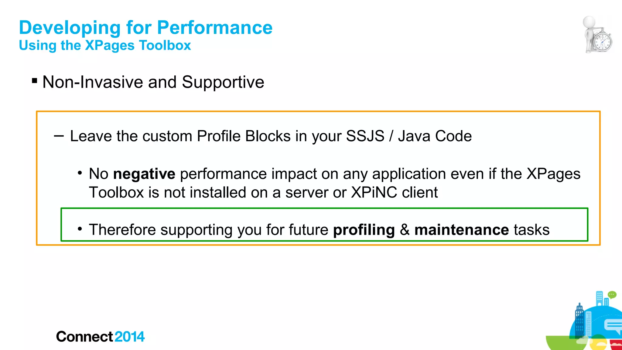 Developing for Performance
Using the XPages Toolbox

 Non-Invasive and Supportive
– Leave the custom Profile Blocks in your SSJS / Java Code
• No negative performance impact on any application even if the XPages
Toolbox is not installed on a server or XPiNC client
• Therefore supporting you for future profiling & maintenance tasks

 
