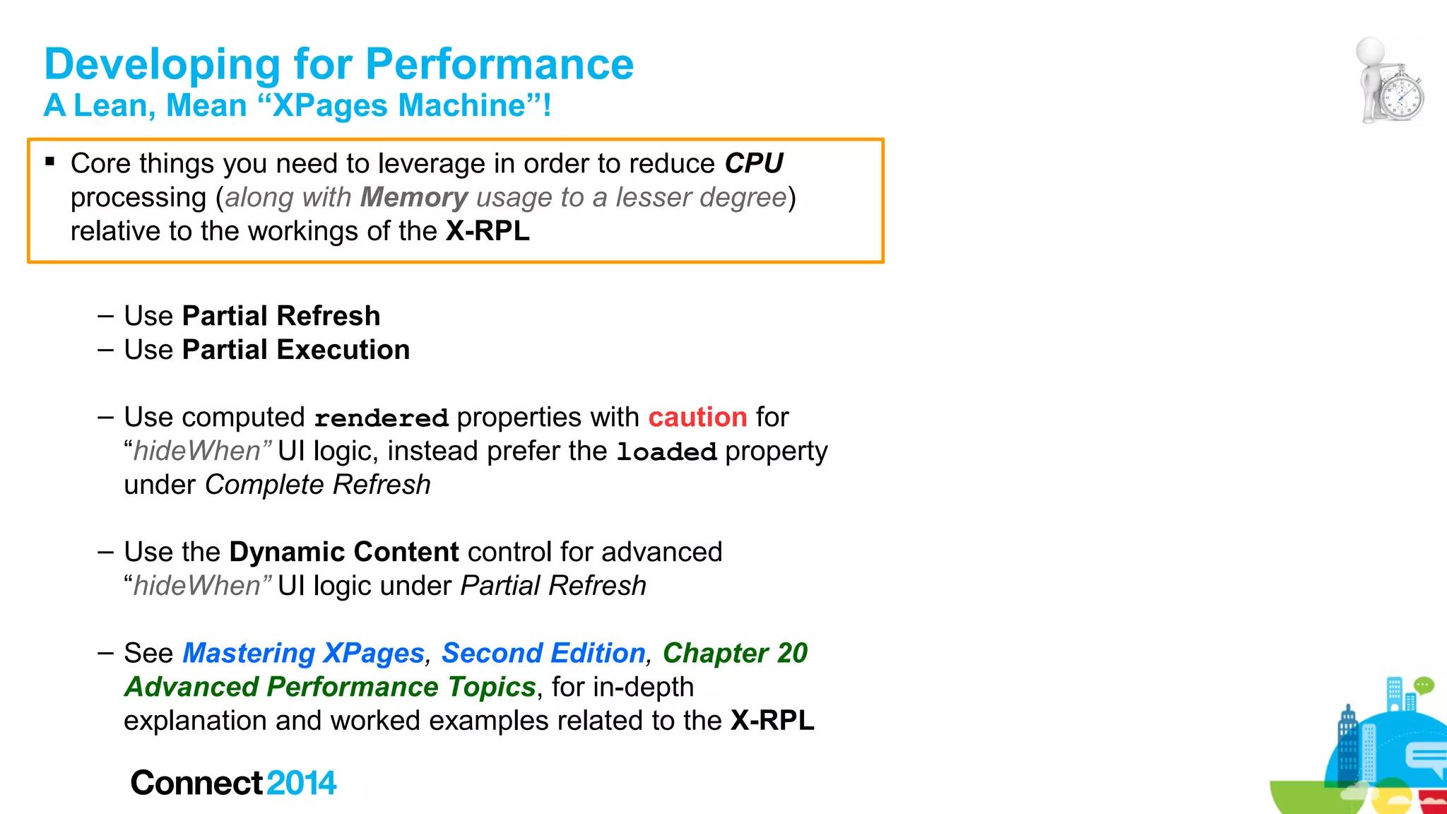Developing for Performance
A Lean, Mean “XPages Machine”!

 Core things you need to leverage in order to reduce CPU
processing (along with Memory usage to a lesser degree)
relative to the workings of the X-RPL
– Use Partial Refresh
– Use Partial Execution
– Use computed rendered properties with caution for
“hideWhen” UI logic, instead prefer the loaded property
under Complete Refresh
– Use the Dynamic Content control for advanced
“hideWhen” UI logic under Partial Refresh
– See Mastering XPages, Second Edition, Chapter 20
Advanced Performance Topics, for in-depth
explanation and worked examples related to the X-RPL

 