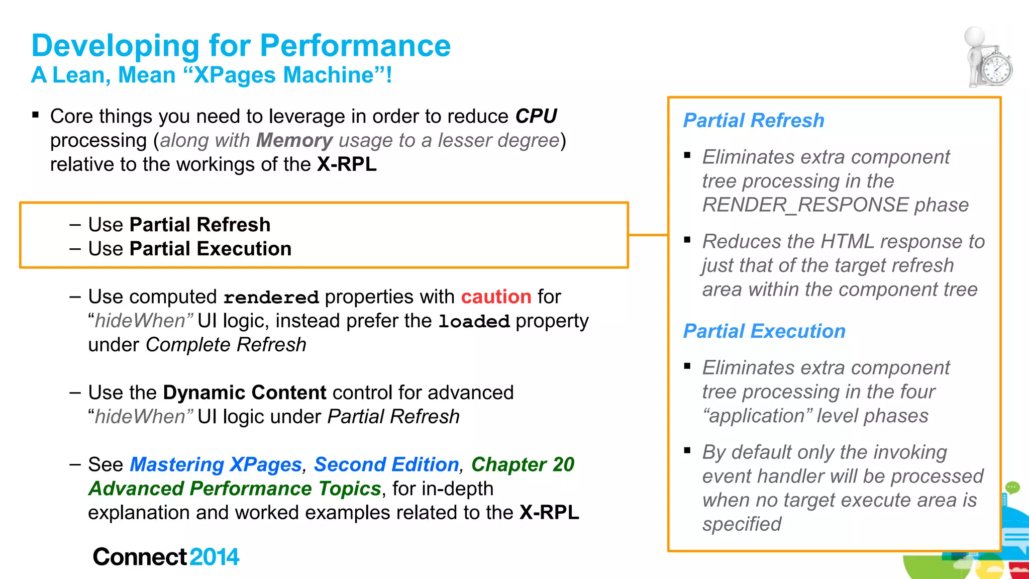 Developing for Performance
A Lean, Mean “XPages Machine”!

 Core things you need to leverage in order to reduce CPU
processing (along with Memory usage to a lesser degree)
relative to the workings of the X-RPL
– Use Partial Refresh
– Use Partial Execution
– Use computed rendered properties with caution for
“hideWhen” UI logic, instead prefer the loaded property
under Complete Refresh
– Use the Dynamic Content control for advanced
“hideWhen” UI logic under Partial Refresh
– See Mastering XPages, Second Edition, Chapter 20
Advanced Performance Topics, for in-depth
explanation and worked examples related to the X-RPL

Partial Refresh
 Eliminates extra component
tree processing in the
RENDER_RESPONSE phase
 Reduces the HTML response to
just that of the target refresh
area within the component tree
Partial Execution
 Eliminates extra component
tree processing in the four
“application” level phases
 By default only the invoking
event handler will be processed
when no target execute area is
specified

 