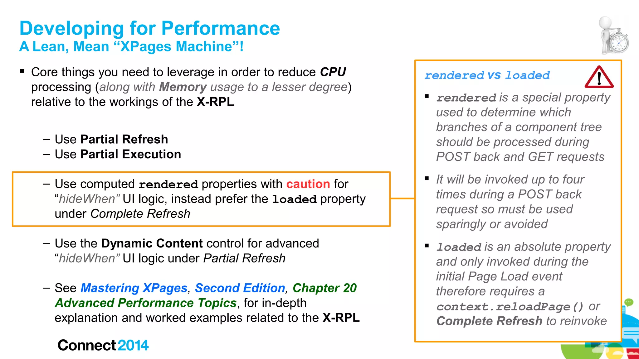 Developing for Performance
A Lean, Mean “XPages Machine”!

 Core things you need to leverage in order to reduce CPU
processing (along with Memory usage to a lesser degree)
relative to the workings of the X-RPL
– Use Partial Refresh
– Use Partial Execution

rendered vs loaded
 rendered is a special property
used to determine which
branches of a component tree
should be processed during
POST back and GET requests

– Use computed rendered properties with caution for
“hideWhen” UI logic, instead prefer the loaded property
under Complete Refresh

 It will be invoked up to four
times during a POST back
request so must be used
sparingly or avoided

– Use the Dynamic Content control for advanced
“hideWhen” UI logic under Partial Refresh

 loaded is an absolute property
and only invoked during the
initial Page Load event
therefore requires a
context.reloadPage() or
Complete Refresh to reinvoke

– See Mastering XPages, Second Edition, Chapter 20
Advanced Performance Topics, for in-depth
explanation and worked examples related to the X-RPL

 